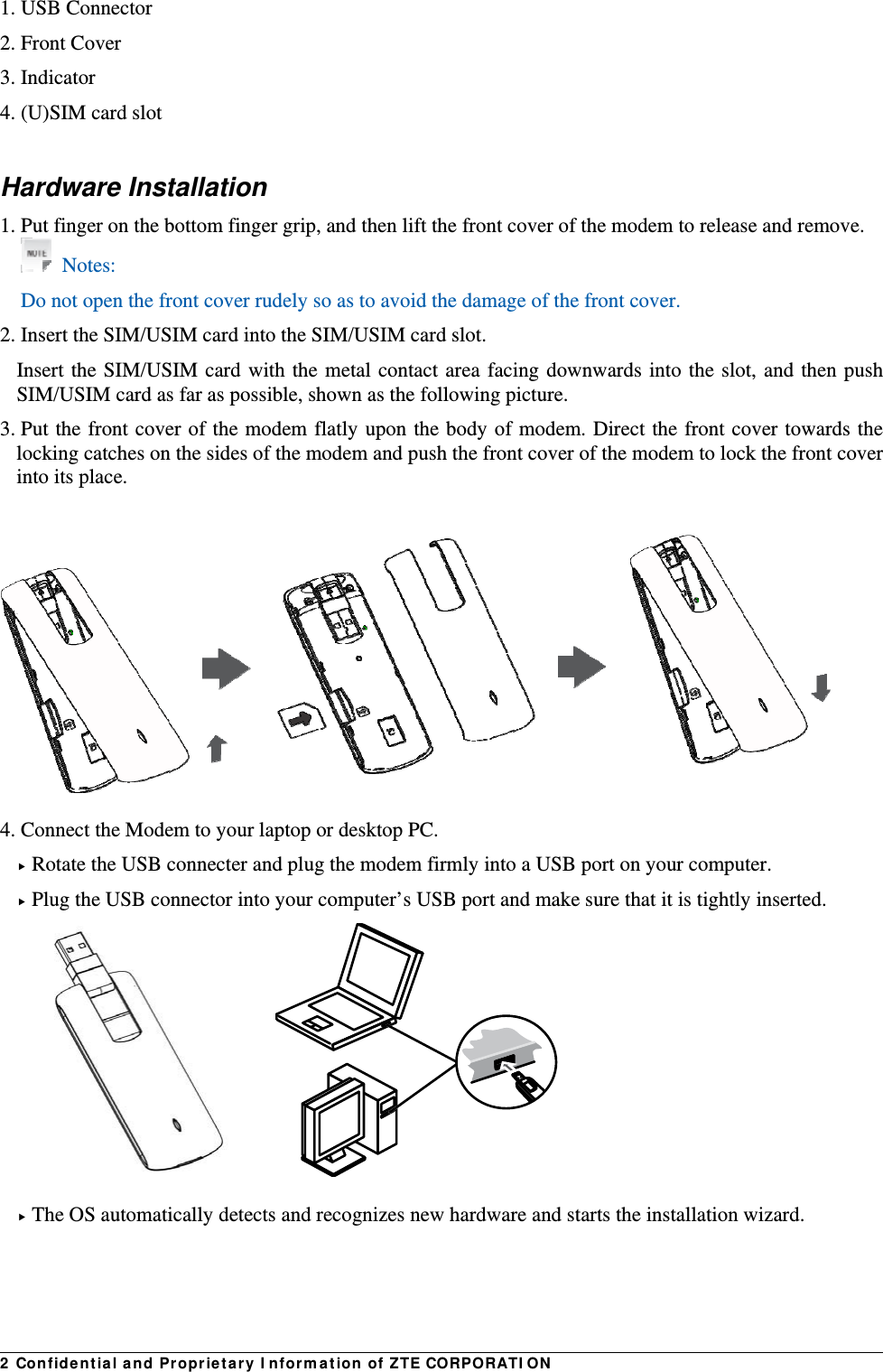 2  Con fid e nt ia l a nd Propr ie t a ry I nform at ion of ZTE CORPORATI ON1. USB Connector   2. Front Cover 3. Indicator   4. (U)SIM card slot  Hardware Installation 1. Put finger on the bottom finger grip, and then lift the front cover of the modem to release and remove.    Notes: Do not open the front cover rudely so as to avoid the damage of the front cover.   2. Insert the SIM/USIM card into the SIM/USIM card slot. Insert the SIM/USIM card with the metal contact area facing downwards into the slot, and then push SIM/USIM card as far as possible, shown as the following picture. 3. Put the front cover of the modem flatly upon the body of modem. Direct the front cover towards the locking catches on the sides of the modem and push the front cover of the modem to lock the front cover into its place.    4. Connect the Modem to your laptop or desktop PC.  Rotate the USB connecter and plug the modem firmly into a USB port on your computer.  Plug the USB connector into your computer’s USB port and make sure that it is tightly inserted.          The OS automatically detects and recognizes new hardware and starts the installation wizard.   