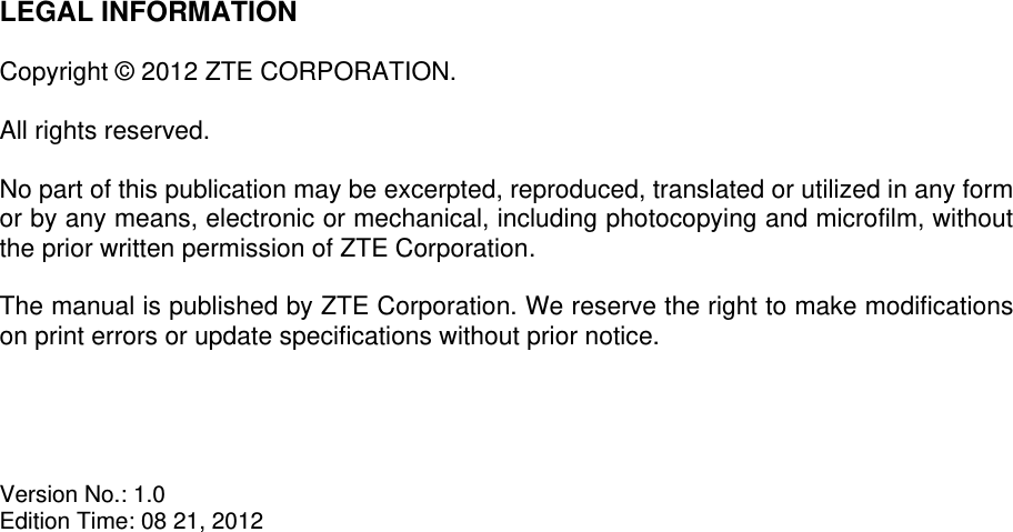   LEGAL INFORMATION  Copyright © 2012 ZTE CORPORATION.  All rights reserved.  No part of this publication may be excerpted, reproduced, translated or utilized in any form or by any means, electronic or mechanical, including photocopying and microfilm, without the prior written permission of ZTE Corporation.  The manual is published by ZTE Corporation. We reserve the right to make modifications on print errors or update specifications without prior notice.     Version No.: 1.0 Edition Time: 08 21, 2012  