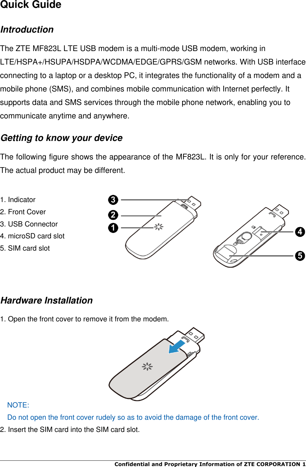  Confidential and Proprietary Information of ZTE CORPORATION 1    Quick Guide Introduction The ZTE MF823L LTE USB modem is a multi-mode USB modem, working in LTE/HSPA+/HSUPA/HSDPA/WCDMA/EDGE/GPRS/GSM networks. With USB interface connecting to a laptop or a desktop PC, it integrates the functionality of a modem and a mobile phone (SMS), and combines mobile communication with Internet perfectly. It supports data and SMS services through the mobile phone network, enabling you to communicate anytime and anywhere. Getting to know your device The following figure shows the appearance of the MF823L. It is only for your reference. The actual product may be different.  1. Indicator     2. Front Cover      3. USB Connector   4. microSD card slot 5. SIM card slot    Hardware Installation 1. Open the front cover to remove it from the modem.    NOTE: Do not open the front cover rudely so as to avoid the damage of the front cover.   2. Insert the SIM card into the SIM card slot.  
