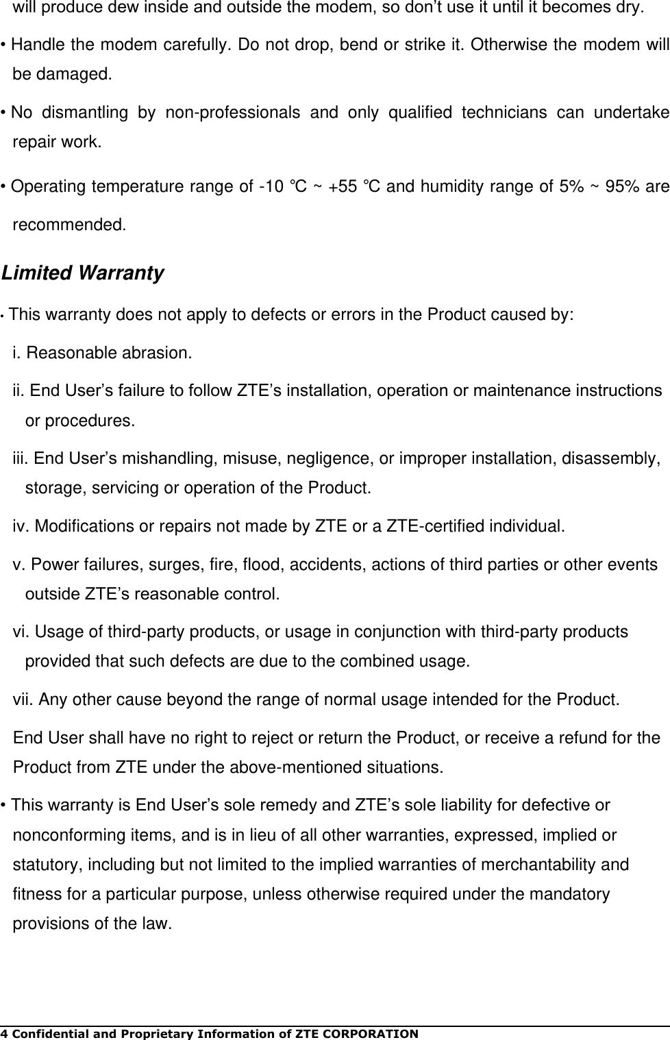 4 Confidential and Proprietary Information of ZTE CORPORATION will produce dew inside and outside the modem, so don’t use it until it becomes dry. • Handle the modem carefully. Do not drop, bend or strike it. Otherwise the modem will be damaged. • No  dismantling  by  non-professionals  and  only  qualified  technicians  can  undertake repair work. • Operating temperature range of -10 ℃ ~ +55 ℃ and humidity range of 5% ~ 95% are recommended. Limited Warranty • This warranty does not apply to defects or errors in the Product caused by: i. Reasonable abrasion. ii. End User’s failure to follow ZTE’s installation, operation or maintenance instructions or procedures. iii. End User’s mishandling, misuse, negligence, or improper installation, disassembly, storage, servicing or operation of the Product. iv. Modifications or repairs not made by ZTE or a ZTE-certified individual. v. Power failures, surges, fire, flood, accidents, actions of third parties or other events outside ZTE’s reasonable control. vi. Usage of third-party products, or usage in conjunction with third-party products provided that such defects are due to the combined usage. vii. Any other cause beyond the range of normal usage intended for the Product. End User shall have no right to reject or return the Product, or receive a refund for the Product from ZTE under the above-mentioned situations. • This warranty is End User’s sole remedy and ZTE’s sole liability for defective or nonconforming items, and is in lieu of all other warranties, expressed, implied or statutory, including but not limited to the implied warranties of merchantability and fitness for a particular purpose, unless otherwise required under the mandatory provisions of the law.   
