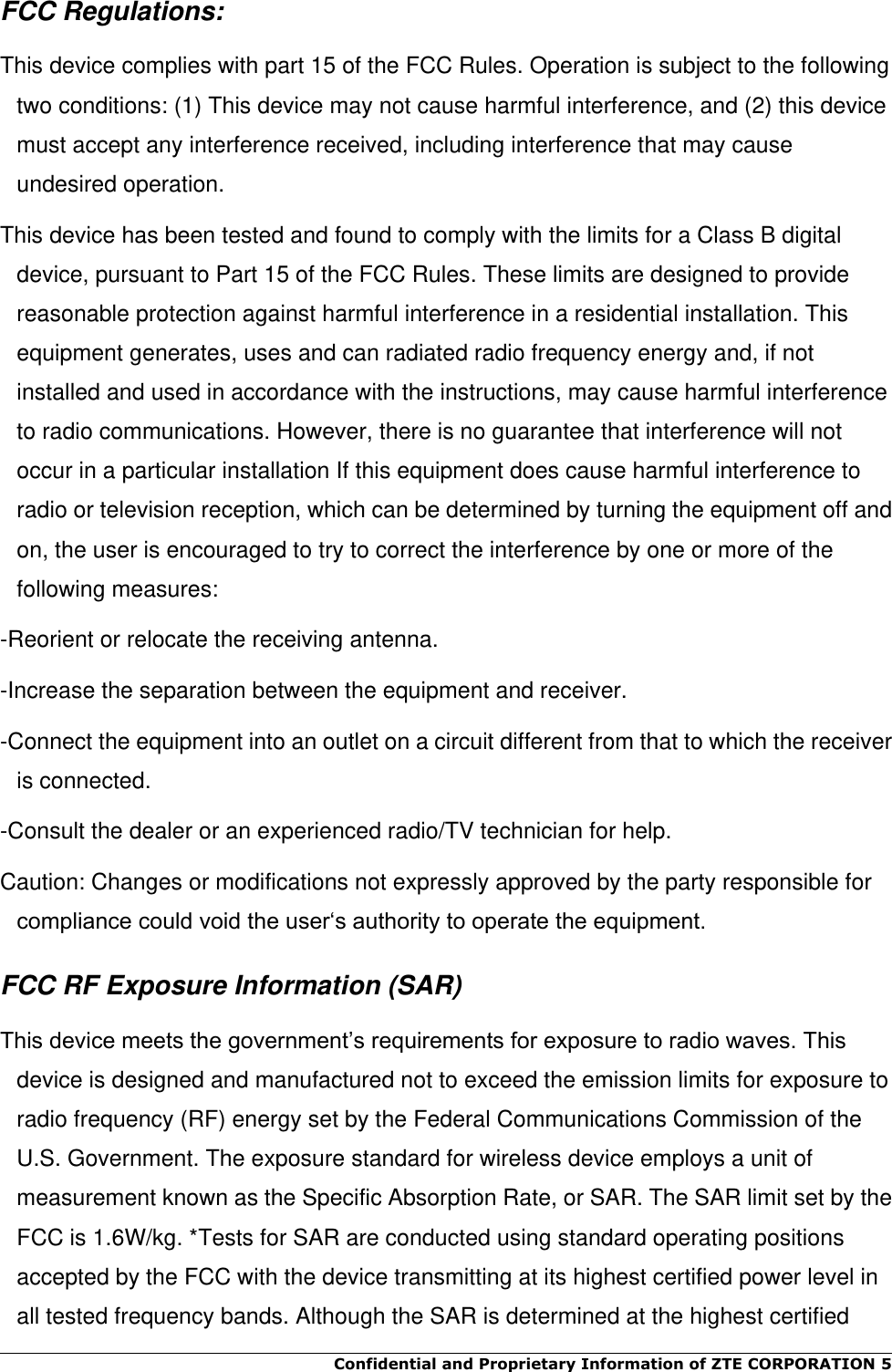 Confidential and Proprietary Information of ZTE CORPORATION 5    FCC Regulations: This device complies with part 15 of the FCC Rules. Operation is subject to the following two conditions: (1) This device may not cause harmful interference, and (2) this device must accept any interference received, including interference that may cause undesired operation. This device has been tested and found to comply with the limits for a Class B digital device, pursuant to Part 15 of the FCC Rules. These limits are designed to provide reasonable protection against harmful interference in a residential installation. This equipment generates, uses and can radiated radio frequency energy and, if not installed and used in accordance with the instructions, may cause harmful interference to radio communications. However, there is no guarantee that interference will not occur in a particular installation If this equipment does cause harmful interference to radio or television reception, which can be determined by turning the equipment off and on, the user is encouraged to try to correct the interference by one or more of the following measures: -Reorient or relocate the receiving antenna. -Increase the separation between the equipment and receiver. -Connect the equipment into an outlet on a circuit different from that to which the receiver is connected. -Consult the dealer or an experienced radio/TV technician for help. Caution: Changes or modifications not expressly approved by the party responsible for compliance could void the user‘s authority to operate the equipment. FCC RF Exposure Information (SAR) This device meets the government’s requirements for exposure to radio waves. This device is designed and manufactured not to exceed the emission limits for exposure to radio frequency (RF) energy set by the Federal Communications Commission of the U.S. Government. The exposure standard for wireless device employs a unit of measurement known as the Specific Absorption Rate, or SAR. The SAR limit set by the FCC is 1.6W/kg. *Tests for SAR are conducted using standard operating positions accepted by the FCC with the device transmitting at its highest certified power level in all tested frequency bands. Although the SAR is determined at the highest certified 