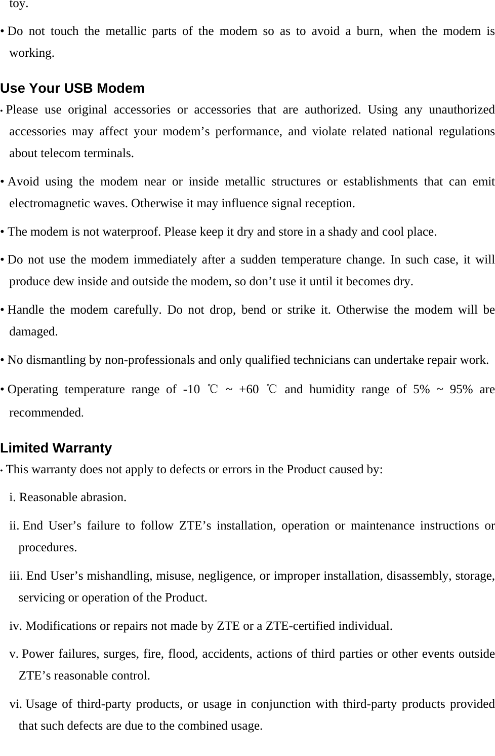  toy. • Do not touch the metallic parts of the modem so as to avoid a burn, when the modem is working. Use Your USB Modem • Please use original accessories or accessories that are authorized. Using any unauthorized accessories may affect your modem’s performance, and violate related national regulations about telecom terminals. • Avoid using the modem near or inside metallic structures or establishments that can emit electromagnetic waves. Otherwise it may influence signal reception. • The modem is not waterproof. Please keep it dry and store in a shady and cool place. • Do not use the modem immediately after a sudden temperature change. In such case, it will produce dew inside and outside the modem, so don’t use it until it becomes dry. • Handle the modem carefully. Do not drop, bend or strike it. Otherwise the modem will be damaged. • No dismantling by non-professionals and only qualified technicians can undertake repair work. • Operating temperature range of -10 ℃ ~ +60 ℃ and humidity range of 5% ~ 95% are recommended. Limited Warranty • This warranty does not apply to defects or errors in the Product caused by: i. Reasonable abrasion. ii. End User’s failure to follow ZTE’s installation, operation or maintenance instructions or procedures. iii. End User’s mishandling, misuse, negligence, or improper installation, disassembly, storage, servicing or operation of the Product. iv. Modifications or repairs not made by ZTE or a ZTE-certified individual. v. Power failures, surges, fire, flood, accidents, actions of third parties or other events outside ZTE’s reasonable control. vi. Usage of third-party products, or usage in conjunction with third-party products provided that such defects are due to the combined usage. 