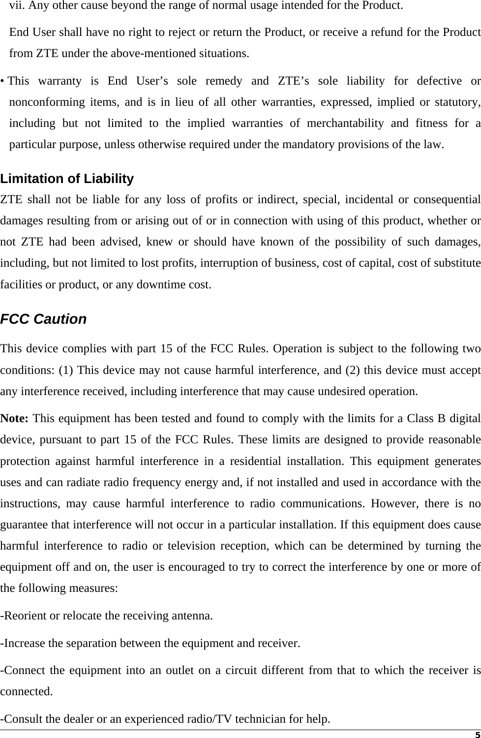 5vii. Any other cause beyond the range of normal usage intended for the Product. End User shall have no right to reject or return the Product, or receive a refund for the Product from ZTE under the above-mentioned situations. • This warranty is End User’s sole remedy and ZTE’s sole liability for defective or nonconforming items, and is in lieu of all other warranties, expressed, implied or statutory, including but not limited to the implied warranties of merchantability and fitness for a particular purpose, unless otherwise required under the mandatory provisions of the law. Limitation of Liability ZTE shall not be liable for any loss of profits or indirect, special, incidental or consequential damages resulting from or arising out of or in connection with using of this product, whether or not ZTE had been advised, knew or should have known of the possibility of such damages, including, but not limited to lost profits, interruption of business, cost of capital, cost of substitute facilities or product, or any downtime cost. FCC Caution   This device complies with part 15 of the FCC Rules. Operation is subject to the following two conditions: (1) This device may not cause harmful interference, and (2) this device must accept any interference received, including interference that may cause undesired operation. Note: This equipment has been tested and found to comply with the limits for a Class B digital device, pursuant to part 15 of the FCC Rules. These limits are designed to provide reasonable protection against harmful interference in a residential installation. This equipment generates uses and can radiate radio frequency energy and, if not installed and used in accordance with the instructions, may cause harmful interference to radio communications. However, there is no guarantee that interference will not occur in a particular installation. If this equipment does cause harmful interference to radio or television reception, which can be determined by turning the equipment off and on, the user is encouraged to try to correct the interference by one or more of the following measures: -Reorient or relocate the receiving antenna. -Increase the separation between the equipment and receiver. -Connect the equipment into an outlet on a circuit different from that to which the receiver is connected. -Consult the dealer or an experienced radio/TV technician for help. 