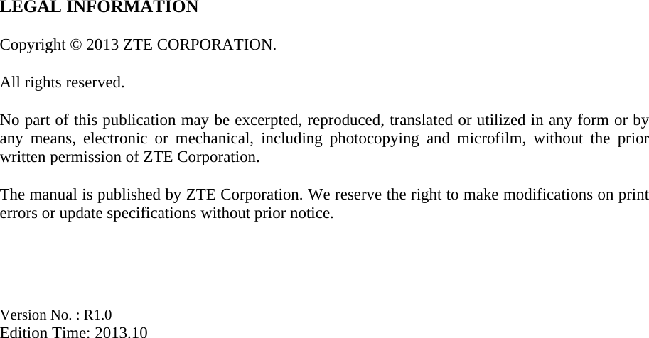 LEGAL INFORMATION  Copyright © 2013 ZTE CORPORATION.  All rights reserved.  No part of this publication may be excerpted, reproduced, translated or utilized in any form or by any means, electronic or mechanical, including photocopying and microfilm, without the prior written permission of ZTE Corporation.  The manual is published by ZTE Corporation. We reserve the right to make modifications on print errors or update specifications without prior notice.     Version No. : R1.0 Edition Time: 2013.10  
