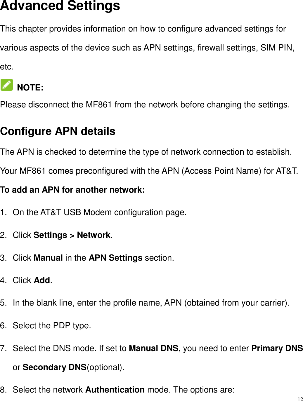 12  Advanced Settings This chapter provides information on how to configure advanced settings for various aspects of the device such as APN settings, firewall settings, SIM PIN, etc.  NOTE:  Please disconnect the MF861 from the network before changing the settings. Configure APN details The APN is checked to determine the type of network connection to establish. Your MF861 comes preconfigured with the APN (Access Point Name) for AT&amp;T. To add an APN for another network: 1.  On the AT&amp;T USB Modem configuration page. 2.  Click Settings &gt; Network. 3.  Click Manual in the APN Settings section. 4.  Click Add. 5.  In the blank line, enter the profile name, APN (obtained from your carrier). 6.  Select the PDP type. 7.  Select the DNS mode. If set to Manual DNS, you need to enter Primary DNS or Secondary DNS(optional).   8.  Select the network Authentication mode. The options are: 