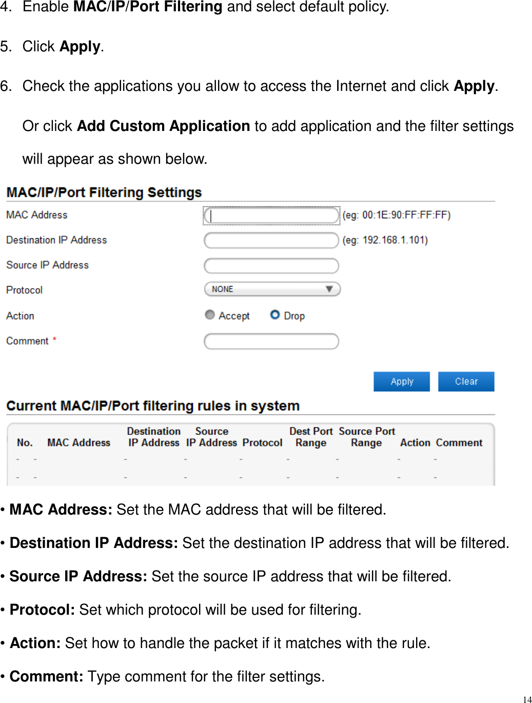 14  4. Enable MAC/IP/Port Filtering and select default policy. 5.  Click Apply. 6.  Check the applications you allow to access the Internet and click Apply. Or click Add Custom Application to add application and the filter settings will appear as shown below.    • MAC Address: Set the MAC address that will be filtered. • Destination IP Address: Set the destination IP address that will be filtered. • Source IP Address: Set the source IP address that will be filtered. • Protocol: Set which protocol will be used for filtering. • Action: Set how to handle the packet if it matches with the rule. • Comment: Type comment for the filter settings. 