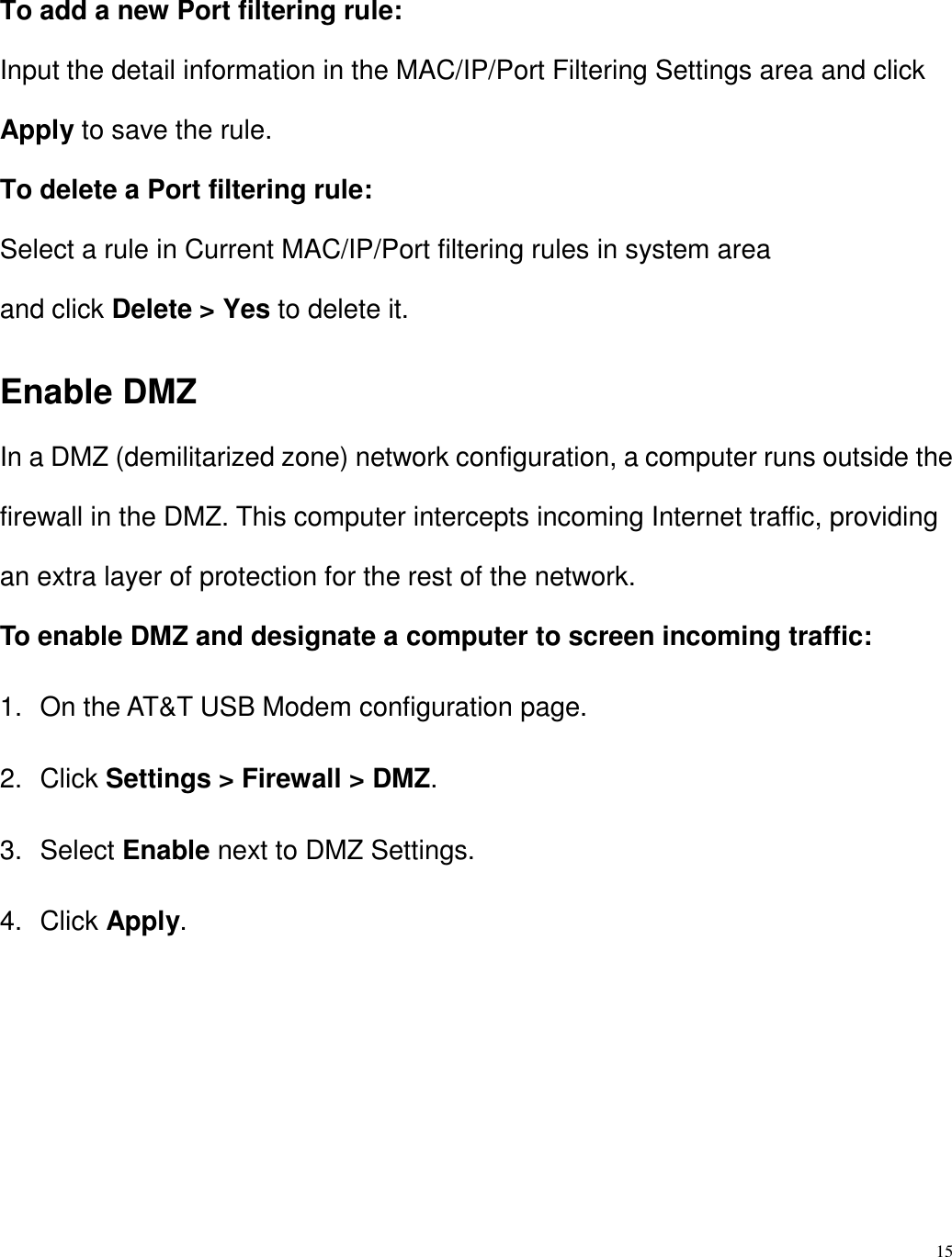 15  To add a new Port filtering rule: Input the detail information in the MAC/IP/Port Filtering Settings area and click Apply to save the rule. To delete a Port filtering rule: Select a rule in Current MAC/IP/Port filtering rules in system area and click Delete &gt; Yes to delete it. Enable DMZ In a DMZ (demilitarized zone) network configuration, a computer runs outside the firewall in the DMZ. This computer intercepts incoming Internet traffic, providing an extra layer of protection for the rest of the network. To enable DMZ and designate a computer to screen incoming traffic: 1.  On the AT&amp;T USB Modem configuration page. 2.  Click Settings &gt; Firewall &gt; DMZ. 3.  Select Enable next to DMZ Settings. 4.  Click Apply.     