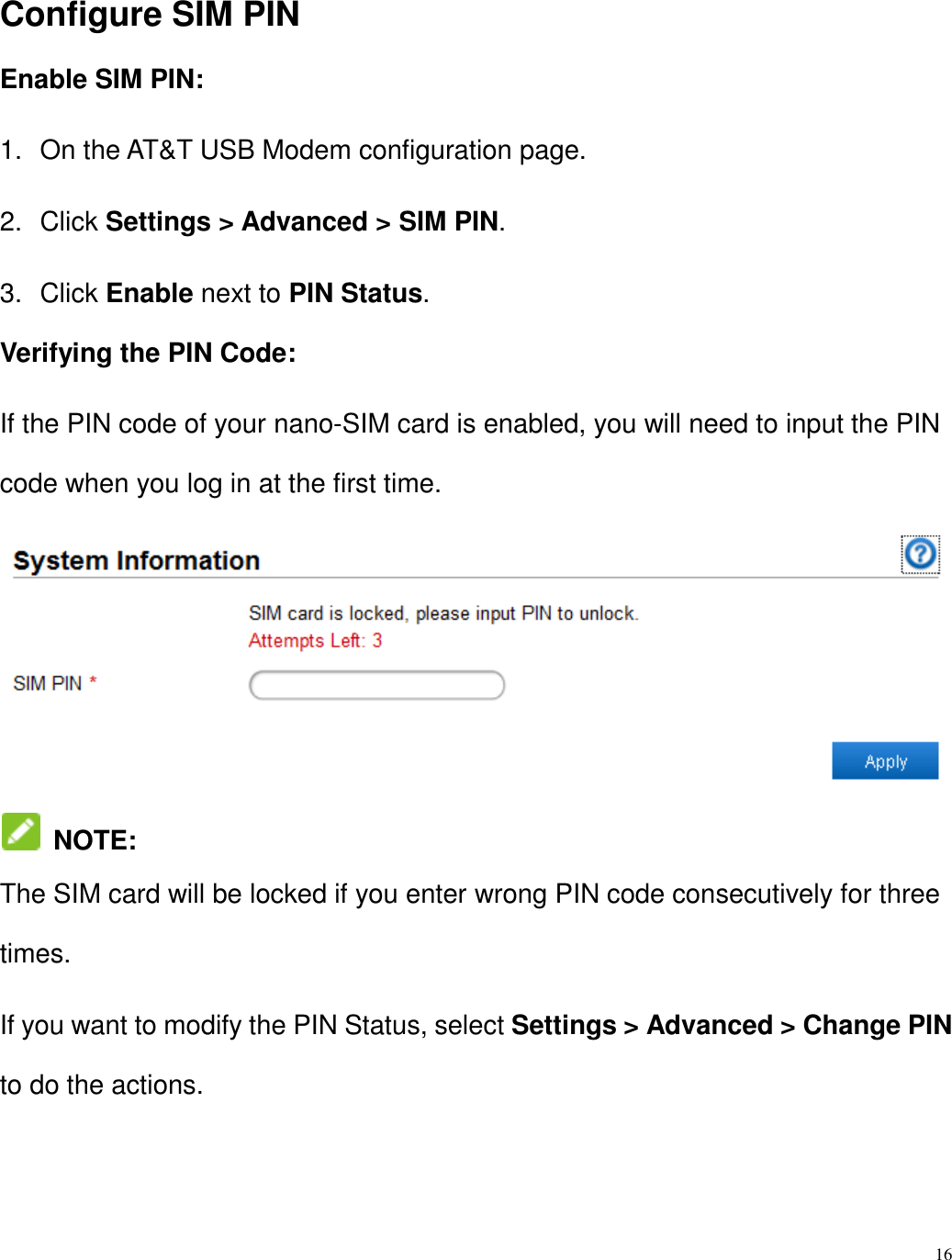16  Configure SIM PIN Enable SIM PIN: 1.  On the AT&amp;T USB Modem configuration page. 2.  Click Settings &gt; Advanced &gt; SIM PIN. 3.  Click Enable next to PIN Status. Verifying the PIN Code: If the PIN code of your nano-SIM card is enabled, you will need to input the PIN code when you log in at the first time.   NOTE:   The SIM card will be locked if you enter wrong PIN code consecutively for three times. If you want to modify the PIN Status, select Settings &gt; Advanced &gt; Change PIN to do the actions. 