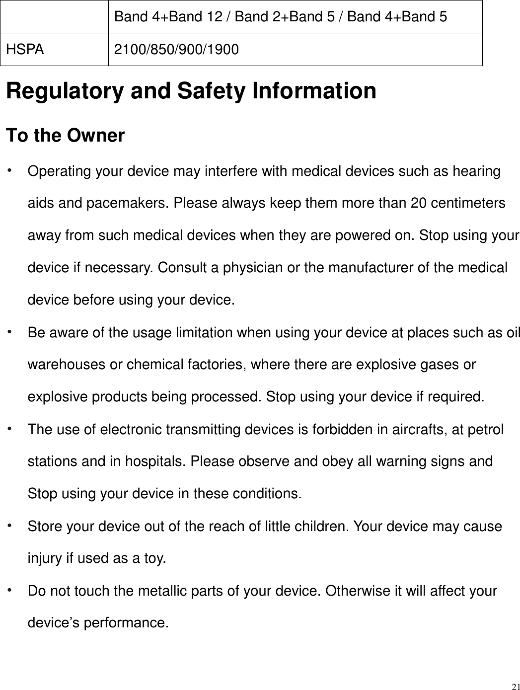 21  Band 4+Band 12 / Band 2+Band 5 / Band 4+Band 5   HSPA 2100/850/900/1900 Regulatory and Safety Information To the Owner • Operating your device may interfere with medical devices such as hearing aids and pacemakers. Please always keep them more than 20 centimeters away from such medical devices when they are powered on. Stop using your device if necessary. Consult a physician or the manufacturer of the medical device before using your device. • Be aware of the usage limitation when using your device at places such as oil warehouses or chemical factories, where there are explosive gases or explosive products being processed. Stop using your device if required. • The use of electronic transmitting devices is forbidden in aircrafts, at petrol stations and in hospitals. Please observe and obey all warning signs and Stop using your device in these conditions. • Store your device out of the reach of little children. Your device may cause injury if used as a toy. • Do not touch the metallic parts of your device. Otherwise it will affect your device’s performance.   