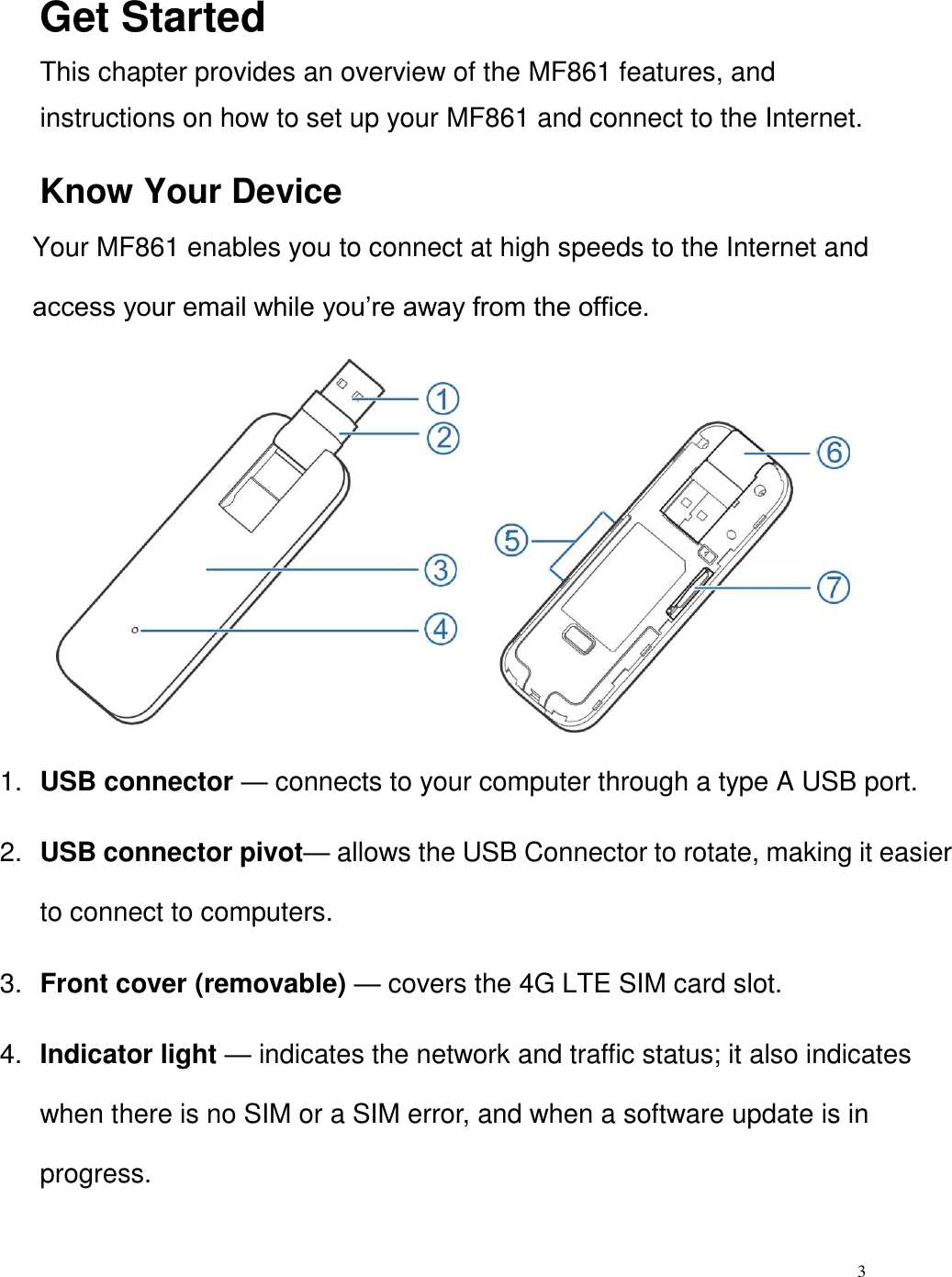 3  Get Started This chapter provides an overview of the MF861 features, and instructions on how to set up your MF861 and connect to the Internet.   Know Your Device   Your MF861 enables you to connect at high speeds to the Internet and access your email while you’re away from the office.          1. USB connector — connects to your computer through a type A USB port.   2. USB connector pivot— allows the USB Connector to rotate, making it easier to connect to computers. 3. Front cover (removable) — covers the 4G LTE SIM card slot.   4. Indicator light — indicates the network and traffic status; it also indicates when there is no SIM or a SIM error, and when a software update is in progress.   