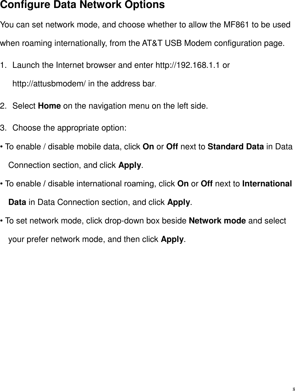8  Configure Data Network Options You can set network mode, and choose whether to allow the MF861 to be used when roaming internationally, from the AT&amp;T USB Modem configuration page. 1.  Launch the Internet browser and enter http://192.168.1.1 or   http://attusbmodem/ in the address bar. 2.  Select Home on the navigation menu on the left side. 3.  Choose the appropriate option: • To enable / disable mobile data, click On or Off next to Standard Data in Data Connection section, and click Apply. • To enable / disable international roaming, click On or Off next to International Data in Data Connection section, and click Apply. • To set network mode, click drop-down box beside Network mode and select your prefer network mode, and then click Apply.       