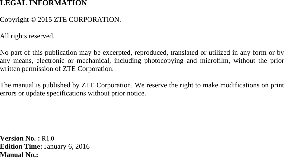   LEGAL INFORMATION  Copyright © 2015 ZTE CORPORATION.  All rights reserved.  No part of this publication may be excerpted, reproduced, translated or utilized in any form or by any means, electronic or mechanical, including photocopying and microfilm, without the prior written permission of ZTE Corporation.  The manual is published by ZTE Corporation. We reserve the right to make modifications on print errors or update specifications without prior notice.     Version No. : R1.0 Edition Time: January 6, 2016 Manual No.:  