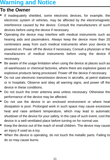 11  Warning and Notice To the Owner •  If inadequately shielded, some electronic devices, for example, the electronic system of vehicles, may be affected by the electromagnetic interference caused by the device. Consult the manufacturers of such devices before using the device if necessary. •  Operating the device may interfere with medical instruments such as hearing aids and pacemakers. Always keep the device more than 20 centimeters away from such medical instruments when your device is powered on. Power off the device if necessary. Consult a physician or the manufacturers of medical instruments before using the device if necessary. •  Be aware of the usage limitation when using the device at places such as oil warehouses or chemical factories, where there are explosive gases or explosive products being processed. Power off the device if necessary. •  Do not use electronic transmission devices in aircrafts, at petrol stations or in hospitals. Observe and obey all warning signs, and power off the device in these conditions. •  Do not touch the inner antenna area unless necessary. Otherwise the performance of the device may be affected. •  Do not use the device in an enclosed environment or where heat dissipation is poor. Prolonged work in such space may cause excessive heat and raise ambient temperature, which may lead to automatic shutdown of the device for your safety. In the case of such event, cool the device in a well-ventilated place before turning on for normal use. •  Keep the device out of the reach of small children. The device may cause an injury if used as a toy. •  When the device is operating, do not touch the metallic parts. Failing to do so may cause burns.   