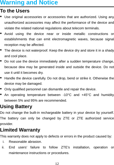 12  Warning and Notice To the Users •  Use original accessories or accessories that are authorized. Using any unauthorized accessories may affect the performance of the device and violate the related national regulations about telecom terminals. •  Avoid using the device near or inside metallic constructions or establishments that can emit electromagnetic waves, because signal reception may be affected. •  The device is not waterproof. Keep the device dry and store it in a shady and cool place. •  Do not use the device immediately after a sudden temperature change, because dew may be generated inside and outside the device. Do not use it until it becomes dry. •  Handle the device carefully. Do not drop, bend or strike it. Otherwise the device may be damaged. •  Only qualified personnel can dismantle and repair the device. •  An operating temperature between -10°C and +45°C and humidity between 5% and 95% are recommended. Using Battery Do not change the built-in rechargeable battery in your device by yourself. The battery can only be changed by ZTE or ZTE authorized service provider. Limited Warranty This warranty does not apply to defects or errors in the product caused by: i. Reasonable abrasion. ii.  End users’ failure to follow ZTE’s installation, operation or maintenance instructions or procedures. 