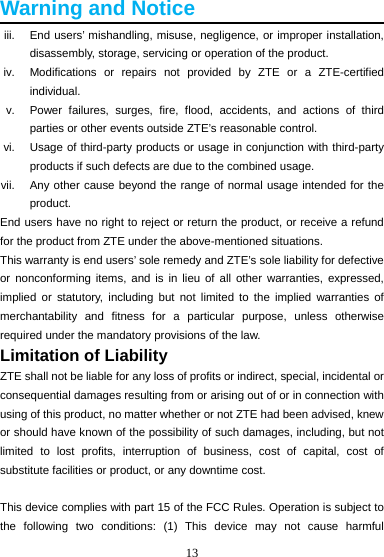 13  Warning and Notice iii.  End users’ mishandling, misuse, negligence, or improper installation, disassembly, storage, servicing or operation of the product. iv.  Modifications or repairs not provided by ZTE or a ZTE-certified individual. v.  Power failures, surges, fire, flood, accidents, and actions of third parties or other events outside ZTE’s reasonable control. vi.  Usage of third-party products or usage in conjunction with third-party products if such defects are due to the combined usage. vii.  Any other cause beyond the range of normal usage intended for the product. End users have no right to reject or return the product, or receive a refund for the product from ZTE under the above-mentioned situations. This warranty is end users’ sole remedy and ZTE’s sole liability for defective or nonconforming items, and is in lieu of all other warranties, expressed, implied or statutory, including but not limited to the implied warranties of merchantability and fitness for a particular purpose, unless otherwise required under the mandatory provisions of the law. Limitation of Liability ZTE shall not be liable for any loss of profits or indirect, special, incidental or consequential damages resulting from or arising out of or in connection with using of this product, no matter whether or not ZTE had been advised, knew or should have known of the possibility of such damages, including, but not limited to lost profits, interruption of business, cost of capital, cost of substitute facilities or product, or any downtime cost.  This device complies with part 15 of the FCC Rules. Operation is subject to the following two conditions: (1) This device may not cause harmful 