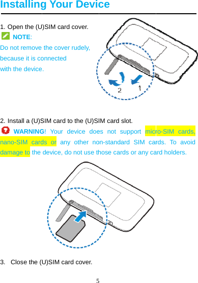  Installing1. Open the (U NOTE:   Do not remove because it is cowith the device  2. Install a (U)S WARNINGnano-SIM carddamage to the 3.   Close the (5g Your Devic)SIM card cover. the cover rudely, onnected . SIM card to the (U)SIG! Your device doeds or any other nodevice, do not use thU)SIM card cover. ce IM card slot.   es not support micron-standard SIM carhose cards or any caro-SIM cards, rds. To avoid ard holders. 