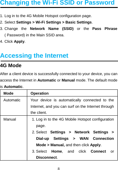 8  Changing the Wi-Fi SSID or Password 1. Log in to the 4G Mobile Hotspot configuration page. 2. Select Settings &gt; Wi-Fi Settings &gt; Basic Settings. 3. Change  the  Network Name (SSID) or the Pass Phrase ( Password) in the Main SSID area. 4. Click Apply.  Accessing the Internet 4G Mode After a client device is successfully connected to your device, you can access the Internet in Automatic or Manual mode. The default mode is Automatic. Mode Operation Automatic  Your device is automatically connected to the Internet, and you can surf on the Internet through the client. Manual  1. Log in to the 4G Mobile Hotspot configuration page. 2. Select  Settings &gt; Network Settings &gt; Dial-up Settings &gt; WAN Connection Mode &gt; Manual, and then click Apply. 3. Select  Home, and click Connect or Disconnect. 