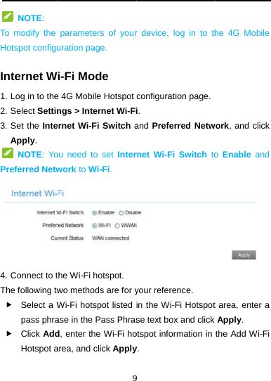    NOTE: To modify the Hotspot configuInternet W1. Log in to the2. Select Settin3. Set the InteApply.    NOTE: YoPreferred Netw4. Connect to tThe following tw Select a Wpass phra Click AddHotspot a 9parameters of youruration page. i-Fi Mode e 4G Mobile Hotspot ngs &gt; Internet Wi-Firnet Wi-Fi Switch aou need to set Interwork to Wi-Fi. he Wi-Fi hotspot. wo methods are for yWi-Fi hotspot listed ase in the Pass Phrasd, enter the Wi-Fi hoarea, and click Apply9 r device, log in to thconfiguration page.i.  and Preferred Netwrnet Wi-Fi Switch toyour reference. in the Wi-Fi Hotspotse text box and click otspot information in y. he 4G Mobile work, and click o Enable and  t area, enter a Apply. the Add Wi-Fi 