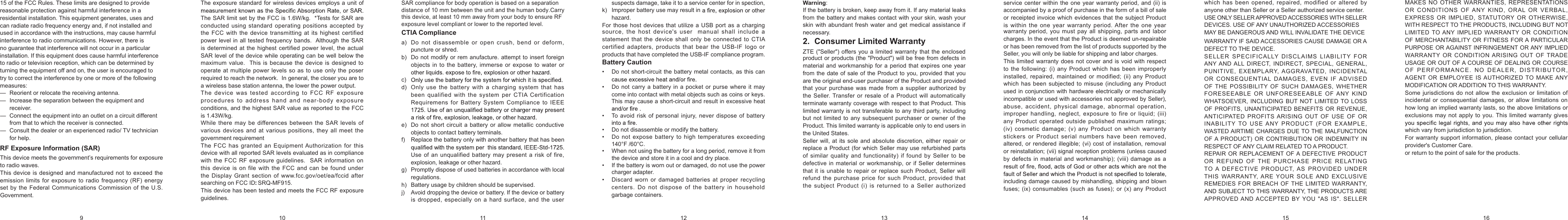 15 of the FCC Rules. These limits are designed to provide reasonable protection against harmful interference in a residential installation. This equipment generates, uses and can radiate radio frequency energy and, if not installed and used in accordance with the instructions, may cause harmful interference to radio communications. However, there is no guarantee that interference will not occur in a particular installation. If this equipment does cause harmful interference to radio or television reception, which can be determined by turning the equipment off and on, the user is encouraged to try to correct the interference by one or more of the following measures: —  Reorient or relocate the receiving antenna. —  Increase the separation between the equipment and receiver. —  Connect the equipment into an outlet on a circuit different from that to which the receiver is connected. —  Consult the dealer or an experienced radio/ TV technician for help. RF Exposure Information (SAR) This device meets the government’s requirements for exposure to radio waves.This device is designed and manufactured not to exceed the emission limits  for exposure  to radio  frequency (RF) energy set by the Federal Communications Commission of the U.S. Government. The exposure  standard  for  wireless  devices  employs  a  unit of The SAR limit set by the FCC is 1.6W/kg.  *Tests for SAR are conducted  using standard operating positions  accepted by the FCC with  the device transmitting  at its  highest certified power level in all tested frequency bands.  Although the SAR is determined at the highest certified power level, the actual SAR level of the device while operating can be well below the maximum  value.  This is  because the  device is designed  to operate  at multiple power levels so as to  use only the poser required to reach the network.  In general, the closer you are to a wireless base station antenna, the lower the power output.The device  was  tested  according  to  FCC  RF  exposure procedures to address hand and near-body  exposure conditions, and the highest SAR value as reported to the FCC is 1.43W/kg. While there  may  be differences  between the SAR  levels  of various devices and at various positions, they all meet the government requirementThe FCC has  granted an Equipment Authorization for  this device with all reported SAR levels evaluated as in compliance with the FCC  RF exposure guidelines.  SAR  information  on this  device  is  on  file with  the  FCC and can be  found under the Display Grant section of www.fcc.gov/oet/ea/fccid after searching on FCC ID: SRQ-MF915. This device has been tested and meets the FCC RF exposure guidelines. CTIA Compliance a)   Do not  disassemble or open  crush,  bend or deform, puncture or shred.b)   Do not modify or rem anufacture. attempt to insert foreign objects in to the battery, immerse or expose to water or c)  d)  Only  use  the battery  with a  charging system  that  has been qualified with  the system per  CTIA  Certification Requiremens  for  Battery  System Compliance  to  IEEE e)  Do not short  circuit a battery or allow metallic  conductive objects to contact battery terminals.f)  Replace the battery only with another battery that has been Use of an unqualified battery may present a  risk  of  fire, explosion, leakage or other hazard. g)  Promptly dispose of used batteries in accordance with local regulations.h)   Battery usage by children should be supervised.j)   Avoid dropping the device or battery. If the device or battery is dropped,  especially on a hard surface, and  the user suspects damage, take it to a service center for in spection,k)   Improper battery use may result in hazard.For those host devices  that utilize a USB port as  a charging source, the host  device&apos;s  user  manual  shall include  a statement that the device  shall only  be  connected to CTIA certified adapters, products  that  bear  the  USB-IF logo  or products that have completed the USB-IF compliance program.Battery Caution •   Do not short-circuit the battery metal contacts, as this can •  Do not carry a battery in a pocket or purse where  it  may come into contact with metal objects such as coins or keys. This may cause a short-circuit and result in excessive heat •   To  avoid risk of personal injury, never dispose of battery •   Do not disassemble or modify the battery. •  Do not expose battery to high temperatures exceeding 140°F /60°C. •  When not using the battery for a long period, remove it from the device and store it in a cool and dry place. •   If the battery is worn out or damaged, do not use the power charger adapter. •  Discard worn or damaged batteries  at  proper recycling centers.  Do  not  dispose of the  battery in  household garbage containers. Warning: If the battery is broken, keep away from it. If any material leaks from the battery and makes contact with your skin, wash your skin with abundant  fresh  water and get medical  assistance if necessary.2.  Consumer Limited WarrantyZTE (&quot;Seller&quot;) offers you a limited warranty that  the enclosed product or products (the &quot;Product&quot;) will be free from defects in material and workmanship for a  period that expires one  year from the  date  of  sale  of the Product to you, provided that you are the original end-user purchaser of the Product and provided that  your purchase was made from a supplier authorized  by the Seller. Transfer or resale of a  Product will automatically terminate warranty coverage with respect to that Product. This limited warranty is not transferable to any third party, including but not limited to any subsequent purchaser or owner of the Product. This limited warranty is applicable only to end users in the United States.Seller will, at  its sole and absolute discretion,  either repair  or replace a  Product  (for  which  Seller  may  use refurbished parts of  similar  quality and  functionality)  if  found  by  Seller to  be defective in material or workmanship, or if Seller determines that it is unable  to  repair or replace such  Product, Seller will refund  the purchase price  for such Product, provided  that the subject Product (i) is returned to  a  Seller authorized service center within the one year warranty period, and (ii) is accompanied by a proof of purchase in the form of a bill of sale or receipted invoice which evidences that the subject Product is  within  the one year warranty  period. After  the one year 9 10 11 12 13 14 15 16warranty period,  you must pay all shipping,  parts and labor charges. In the event that the Product is deemed un-repairable or has been removed from the list of products supported by the Seller, you will only be liable for shipping and labor charges.This limited warranty does not cover and is void with  respect to the  following: (i) any Product  which has been improperly installed,  repaired,  maintained or modified; (ii) any Product which  has been  subjected to misuse  (including any Product used in conjunction with hardware electrically or mechanically incompatible or used with accessories not approved by Seller), abuse,  accident, physical damage,  abnormal operation, improper  handling, neglect,  exposure  to fire  or liquid;  (iii) any  Product operated outside published maximum ratings; (iv) cosmetic damage; (v) any  Product on which warranty stickers  or  Product  serial numbers  have been removed, altered, or rendered illegible;  (vi) cost of installation, removal or reinstallation; (vii) signal reception problems (unless caused by defects in material and workmanship); (viii) damage as a including damage caused by mishandling, shipping and blown fuses; (ix) consumables (such as fuses); or  (x)  any Product which has  been opened, repaired, modified or altered  by anyone other than Seller or a Seller authorized service center. USE ONLY SELLER APPROVED ACCESSORIES WITH SELLER DEVICES. USE OF ANY UNAUTHORIZED ACCESSORIES MAY BE DANGEROUS AND WILL INVALIDATE THE DEVICE WARRANTY IF SAID ACCESSORIES CAUSE DAMAGE OR A DEFECT TO THE DEVICE. SELLER  SPECIFICALLY  DISCLAIMS  LIABILITY  FOR ANY AND ALL  DIRECT,  INDIRECT,  SPECIAL,  GENERAL, PUNITIVE, EXEMPLARY,  AGGRAVATED, INCIDENTAL OR  CONSEQUENTIAL  DAMAGES, EVEN  IF ADVISED OF THE POSSIBILITY  OF SUCH DAMAGES, WHETHER FORESEEABLE  OR UNFORESEEABLE  OF  ANY  KIND WHATSOEVER, INCLUDING  BUT  NOT  LIMITED  TO LOSS OF PROFITS,  UNANTICIPATED BENEFITS OR REVENUE, ANTICIPATED  PROFITS ARISING  OUT  OF  USE OF  OR INABILITY  TO  USE ANY  PRODUCT  (FOR  EXAMPLE, WASTED AIRTIME CHARGES DUE TO THE MALFUNCTION OF A PRODUCT) OR CONTRIBUTION OR INDEMNITY IN RESPECT OF ANY CLAIM RELATED TO A PRODUCT. REPAIR OR REPLACEMENT OF A DEFECTIVE  PRODUCT OR  REFUND  OF  THE PURCHASE  PRICE  RELATING TO  A  DEFECTIVE PRODUCT,  AS PROVIDED UNDER THIS  WARRANTY, ARE  YOUR  SOLE AND EXCLUSIVE REMEDIES FOR  BREACH OF THE  LIMITED WARRANTY, AND SUBJECT TO THIS WARRANTY, THE PRODUCTS ARE APPROVED AND ACCEPTED  BY  YOU &quot;AS IS&quot;. SELLER MAKES  NO OTHER WARRANTIES,  REPRESENTATIONS OR  CONDITIONS  OF  ANY  KIND,  ORAL  OR  VERBAL, EXPRESS  OR  IMPLIED,  STATUTORY  OR  OTHERWISE, WITH RESPECT TO THE PRODUCTS, INCLUDING BUT NOT LIMITED TO ANY  IMPLIED  WARRANTY  OR CONDITION OF MERCHANTABILITY OR  FITNESS FOR A PARTICULAR PURPOSE OR AGAINST INFRINGEMENT OR ANY IMPLIED WARRANTY  OR CONDITION ARISING OUT  OF TRADE USAGE OR OUT OF A COURSE OF DEALING OR COURSE OF  P ERFORMANCE. NO  DEALER, DISTRIB U TOR, AGENT  OR  EMPLOYEE  IS AUTHORIZED  TO MAKE ANY MODIFICATION OR ADDITION TO THIS WARRANTY. Some jurisdictions do not allow the exclusion or limitation of incidental or consequential damages, or allow limitations  on how long an implied warranty lasts, so the above limitations or exclusions may not apply to  you. This  limited warranty gives which vary from jurisdiction to jurisdiction.For warranty support information, please contact  your cellular provider&apos;s Customer Care.          or return to the point of sale for the products.                                                                                                                      SAR compliance for body operation is based on a separation distance of 10 mm between the unit and the human body.Carrythis device, at least 10 mm away from your body to ensure RF exposure level compliant or lower to the reported level. 