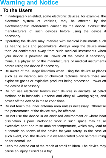 11  Warning and Notice   To the Users •  If inadequately shielded, some electronic devices, for example, the electronic system of vehicles, may be affected by the electromagnetic interference caused by the device. Consult the manufacturers of such devices before using the device if necessary. •  Operating the device may interfere with medical instruments such as hearing aids and pacemakers. Always keep the device more than 20 centimeters away from such medical instruments when your device is powered on. Power off the device if necessary. Consult a physician or the manufacturers of medical instruments before using the device if necessary. •  Be aware of the usage limitation when using the device at places such as oil warehouses or chemical factories, where there are explosive gases or explosive products being processed. Power off the device if necessary. •  Do not use electronic transmission devices in aircrafts, at petrol stations or in hospitals. Observe and obey all warning signs, and power off the device in these conditions. •  Do not touch the inner antenna area unless necessary. Otherwise the performance of the device may be affected. •  Do not use the device in an enclosed environment or where heat dissipation is poor. Prolonged work in such space may cause excessive heat and raise ambient temperature, which may lead to automatic shutdown of the device for your safety. In the case of such event, cool the device in a well-ventilated place before turning on for normal use. •  Keep the device out of the reach of small children. The device may cause an injury if used as a toy. 
