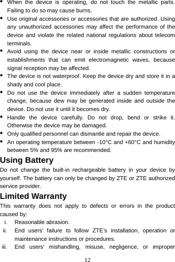 12  •  When the device is operating, do not touch the metallic parts. Failing to do so may cause burns. •  Use original accessories or accessories that are authorized. Using any unauthorized accessories may affect the performance of the device and violate the related national regulations about telecom terminals. •  Avoid using the device near or inside metallic constructions or establishments that can emit electromagnetic waves, because signal reception may be affected. •  The device is not waterproof. Keep the device dry and store it in a shady and cool place. •  Do not use the device immediately after a sudden temperature change, because dew may be generated inside and outside the device. Do not use it until it becomes dry. •  Handle the device carefully. Do not drop, bend or strike it. Otherwise the device may be damaged. •  Only qualified personnel can dismantle and repair the device. •  An operating temperature between -10°C and +60°C and humidity between 5% and 95% are recommended. Using Battery   Do not change the built-in rechargeable battery in your device by yourself. The battery can only be changed by ZTE or ZTE authorized service provider. Limited Warranty This warranty does not apply to defects or errors in the product caused by: i. Reasonable abrasion. ii.  End users’ failure to follow ZTE’s installation, operation or maintenance instructions or procedures. iii.  End users’ mishandling, misuse, negligence, or improper 