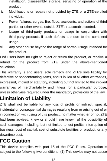 13  installation, disassembly, storage, servicing or operation of the product. iv.  Modifications or repairs not provided by ZTE or a ZTE-certified individual. v.  Power failures, surges, fire, flood, accidents, and actions of third parties or other events outside ZTE’s reasonable control. vi.  Usage of third-party products or usage in conjunction with third-party products if such defects are due to the combined usage. vii.  Any other cause beyond the range of normal usage intended for the product. End users have no right to reject or return the product, or receive a refund for the product from ZTE under the above-mentioned situations. This warranty is end users’ sole remedy and ZTE’s sole liability for defective or nonconforming items, and is in lieu of all other warranties, expressed, implied or statutory, including but not limited to the implied warranties of merchantability and fitness for a particular purpose, unless otherwise required under the mandatory provisions of the law. Limitation of Liability ZTE shall not be liable for any loss of profits or indirect, special, incidental or consequential damages resulting from or arising out of or in connection with using of this product, no matter whether or not ZTE had been advised, knew or should have known of the possibility of such damages, including, but not limited to lost profits, interruption of business, cost of capital, cost of substitute facilities or product, or any downtime cost. FCC Caution  This device complies with part 15 of the FCC Rules. Operation is subject to the following two conditions: (1) This device may not cause 