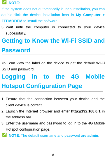  NOTE: If the system ddouble-click thZTEMODEM to3. Wait  until successfullyGetting tPassworYou can view SSID and passLoggingHotspot 1. Ensure  thatclient device2. Launch the the address 3. Enter the usHotspot conf NOTE: The 8 oes not automaticallyhe device installatioo install the software.the computer is . to Know therd the label on the devsword.  in to thConfigurati the connection bee is correct. Internet browser andbar. sername and passwofiguration page. e default username ay launch installation,n icon in My Com. connected to youre Wi-Fi SSIDvice to get the defahe 4G Mon Page tween your device d enter http://192.16ord to log in to the 4Gand password are ad you can mputer &gt; r device D and ult Wi-Fi obile and the 68.0.1 in G Mobile dmin. 