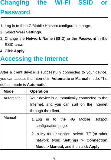 9  Changing the Wi-Fi SSID or Password 1. Log in to the 4G Mobile Hotspot configuration page. 2. Select Wi-Fi Settings. 3. Change the Network Name (SSID) or the Password in the SSID area. 4. Click Apply. Accessing the Internet After a client device is successfully connected to your device, you can access the Internet in Automatic or Manual mode. The default mode is Automatic. Mode Operation Automatic  Your device is automatically connected to the Internet, and you can surf on the Internet through the client. Manual  1. Log in to the 4G Mobile Hotspot configuration page. 2. In My router section, select LTE (or other network type) Settings &gt; Connection Mode &gt; Manual, and then click Apply. 