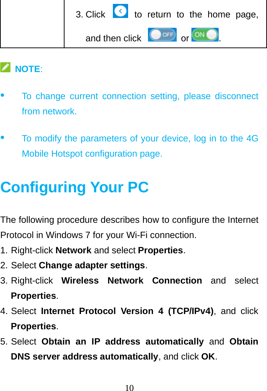 10  3. Click   to return to the home page, and then click    or .  NOTE: •  To change current connection setting, please disconnect from network. •  To modify the parameters of your device, log in to the 4G Mobile Hotspot configuration page.  Configuring Your PC The following procedure describes how to configure the Internet Protocol in Windows 7 for your Wi-Fi connection. 1. Right-click Network and select Properties. 2. Select Change adapter settings. 3. Right-click  Wireless Network Connection and select Properties.  4. Select  Internet Protocol Version 4 (TCP/IPv4), and click Properties. 5. Select  Obtain an IP address automatically and Obtain DNS server address automatically, and click OK.  