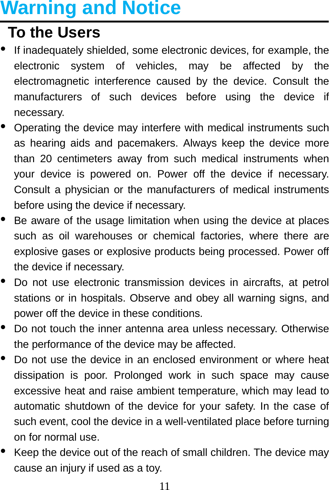11  Warning and Notice   To the Users •  If inadequately shielded, some electronic devices, for example, the electronic system of vehicles, may be affected by the electromagnetic interference caused by the device. Consult the manufacturers of such devices before using the device if necessary. •  Operating the device may interfere with medical instruments such as hearing aids and pacemakers. Always keep the device more than 20 centimeters away from such medical instruments when your device is powered on. Power off the device if necessary. Consult a physician or the manufacturers of medical instruments before using the device if necessary. •  Be aware of the usage limitation when using the device at places such as oil warehouses or chemical factories, where there are explosive gases or explosive products being processed. Power off the device if necessary. •  Do not use electronic transmission devices in aircrafts, at petrol stations or in hospitals. Observe and obey all warning signs, and power off the device in these conditions. •  Do not touch the inner antenna area unless necessary. Otherwise the performance of the device may be affected. •  Do not use the device in an enclosed environment or where heat dissipation is poor. Prolonged work in such space may cause excessive heat and raise ambient temperature, which may lead to automatic shutdown of the device for your safety. In the case of such event, cool the device in a well-ventilated place before turning on for normal use. •  Keep the device out of the reach of small children. The device may cause an injury if used as a toy. 
