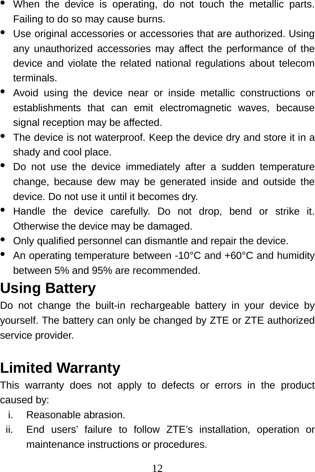 12  •  When the device is operating, do not touch the metallic parts. Failing to do so may cause burns. •  Use original accessories or accessories that are authorized. Using any unauthorized accessories may affect the performance of the device and violate the related national regulations about telecom terminals. •  Avoid using the device near or inside metallic constructions or establishments that can emit electromagnetic waves, because signal reception may be affected. •  The device is not waterproof. Keep the device dry and store it in a shady and cool place. •  Do not use the device immediately after a sudden temperature change, because dew may be generated inside and outside the device. Do not use it until it becomes dry. •  Handle the device carefully. Do not drop, bend or strike it. Otherwise the device may be damaged. •  Only qualified personnel can dismantle and repair the device. •  An operating temperature between -10°C and +60°C and humidity between 5% and 95% are recommended. Using Battery   Do not change the built-in rechargeable battery in your device by yourself. The battery can only be changed by ZTE or ZTE authorized service provider.  Limited Warranty This warranty does not apply to defects or errors in the product caused by: i. Reasonable abrasion. ii.  End users’ failure to follow ZTE’s installation, operation or maintenance instructions or procedures. 