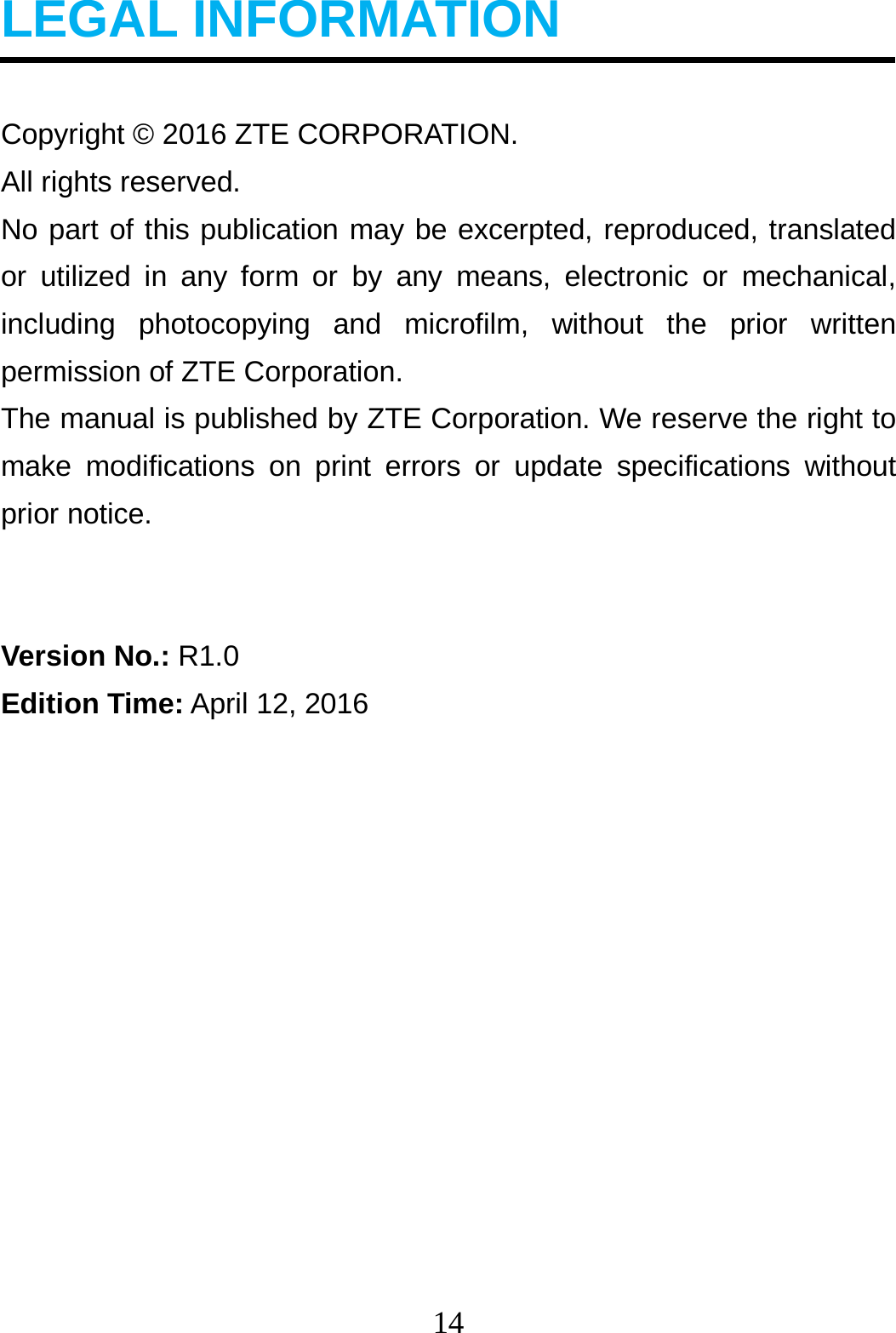 14  LEGAL INFORMATION  Copyright © 2016 ZTE CORPORATION. All rights reserved.   No part of this publication may be excerpted, reproduced, translated or utilized in any form or by any means, electronic or mechanical, including photocopying and microfilm, without the prior written permission of ZTE Corporation. The manual is published by ZTE Corporation. We reserve the right to make modifications on print errors or update specifications without prior notice.   Version No.: R1.0 Edition Time: April 12, 2016            