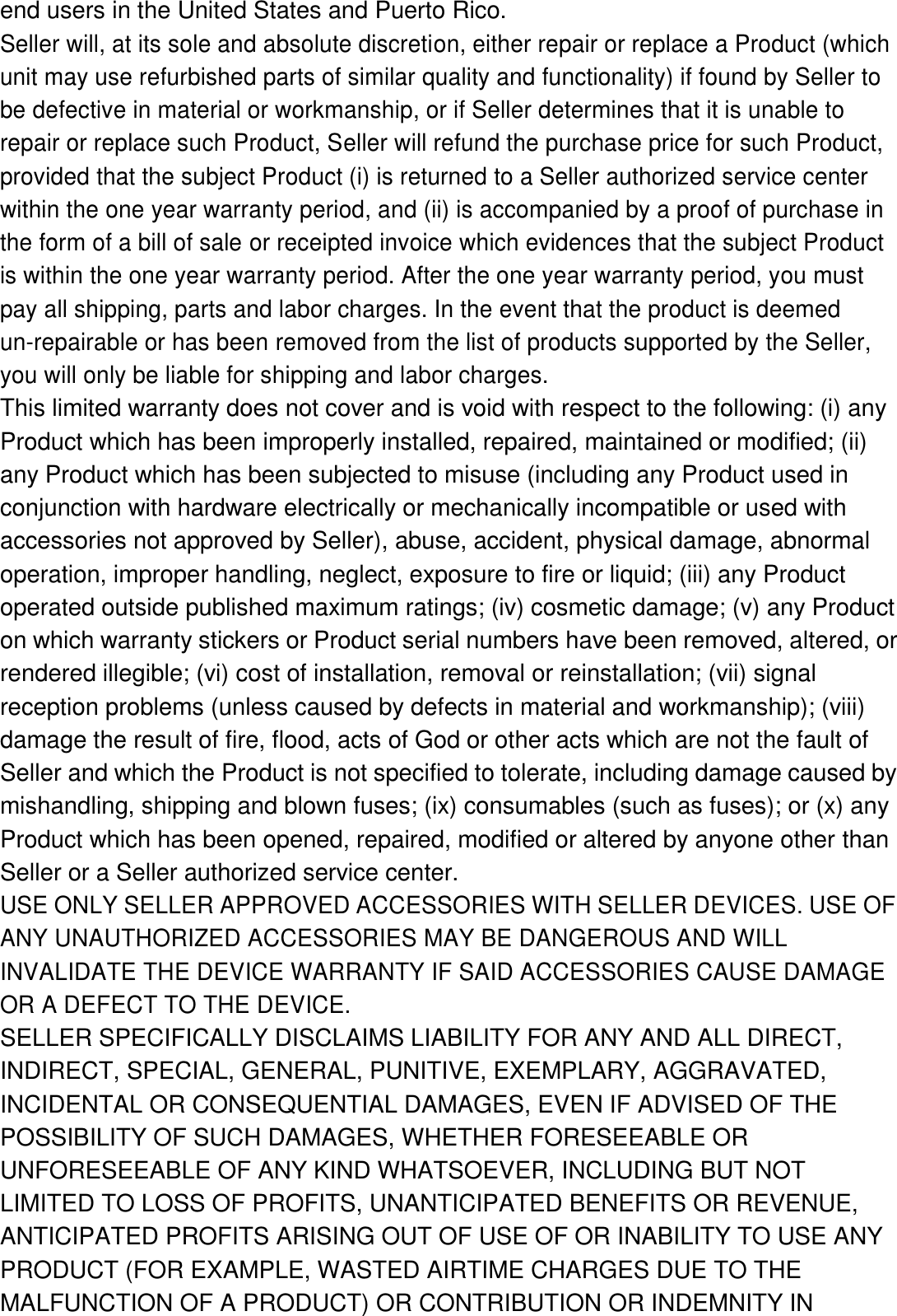 end users in the United States and Puerto Rico. Seller will, at its sole and absolute discretion, either repair or replace a Product (which unit may use refurbished parts of similar quality and functionality) if found by Seller to be defective in material or workmanship, or if Seller determines that it is unable to repair or replace such Product, Seller will refund the purchase price for such Product, provided that the subject Product (i) is returned to a Seller authorized service center within the one year warranty period, and (ii) is accompanied by a proof of purchase in the form of a bill of sale or receipted invoice which evidences that the subject Product is within the one year warranty period. After the one year warranty period, you must pay all shipping, parts and labor charges. In the event that the product is deemed un-repairable or has been removed from the list of products supported by the Seller, you will only be liable for shipping and labor charges. This limited warranty does not cover and is void with respect to the following: (i) any Product which has been improperly installed, repaired, maintained or modified; (ii) any Product which has been subjected to misuse (including any Product used in conjunction with hardware electrically or mechanically incompatible or used with accessories not approved by Seller), abuse, accident, physical damage, abnormal operation, improper handling, neglect, exposure to fire or liquid; (iii) any Product operated outside published maximum ratings; (iv) cosmetic damage; (v) any Product on which warranty stickers or Product serial numbers have been removed, altered, or rendered illegible; (vi) cost of installation, removal or reinstallation; (vii) signal reception problems (unless caused by defects in material and workmanship); (viii) damage the result of fire, flood, acts of God or other acts which are not the fault of Seller and which the Product is not specified to tolerate, including damage caused by mishandling, shipping and blown fuses; (ix) consumables (such as fuses); or (x) any Product which has been opened, repaired, modified or altered by anyone other than Seller or a Seller authorized service center. USE ONLY SELLER APPROVED ACCESSORIES WITH SELLER DEVICES. USE OF ANY UNAUTHORIZED ACCESSORIES MAY BE DANGEROUS AND WILL INVALIDATE THE DEVICE WARRANTY IF SAID ACCESSORIES CAUSE DAMAGE OR A DEFECT TO THE DEVICE. SELLER SPECIFICALLY DISCLAIMS LIABILITY FOR ANY AND ALL DIRECT, INDIRECT, SPECIAL, GENERAL, PUNITIVE, EXEMPLARY, AGGRAVATED, INCIDENTAL OR CONSEQUENTIAL DAMAGES, EVEN IF ADVISED OF THE POSSIBILITY OF SUCH DAMAGES, WHETHER FORESEEABLE OR UNFORESEEABLE OF ANY KIND WHATSOEVER, INCLUDING BUT NOT LIMITED TO LOSS OF PROFITS, UNANTICIPATED BENEFITS OR REVENUE, ANTICIPATED PROFITS ARISING OUT OF USE OF OR INABILITY TO USE ANY PRODUCT (FOR EXAMPLE, WASTED AIRTIME CHARGES DUE TO THE MALFUNCTION OF A PRODUCT) OR CONTRIBUTION OR INDEMNITY IN 