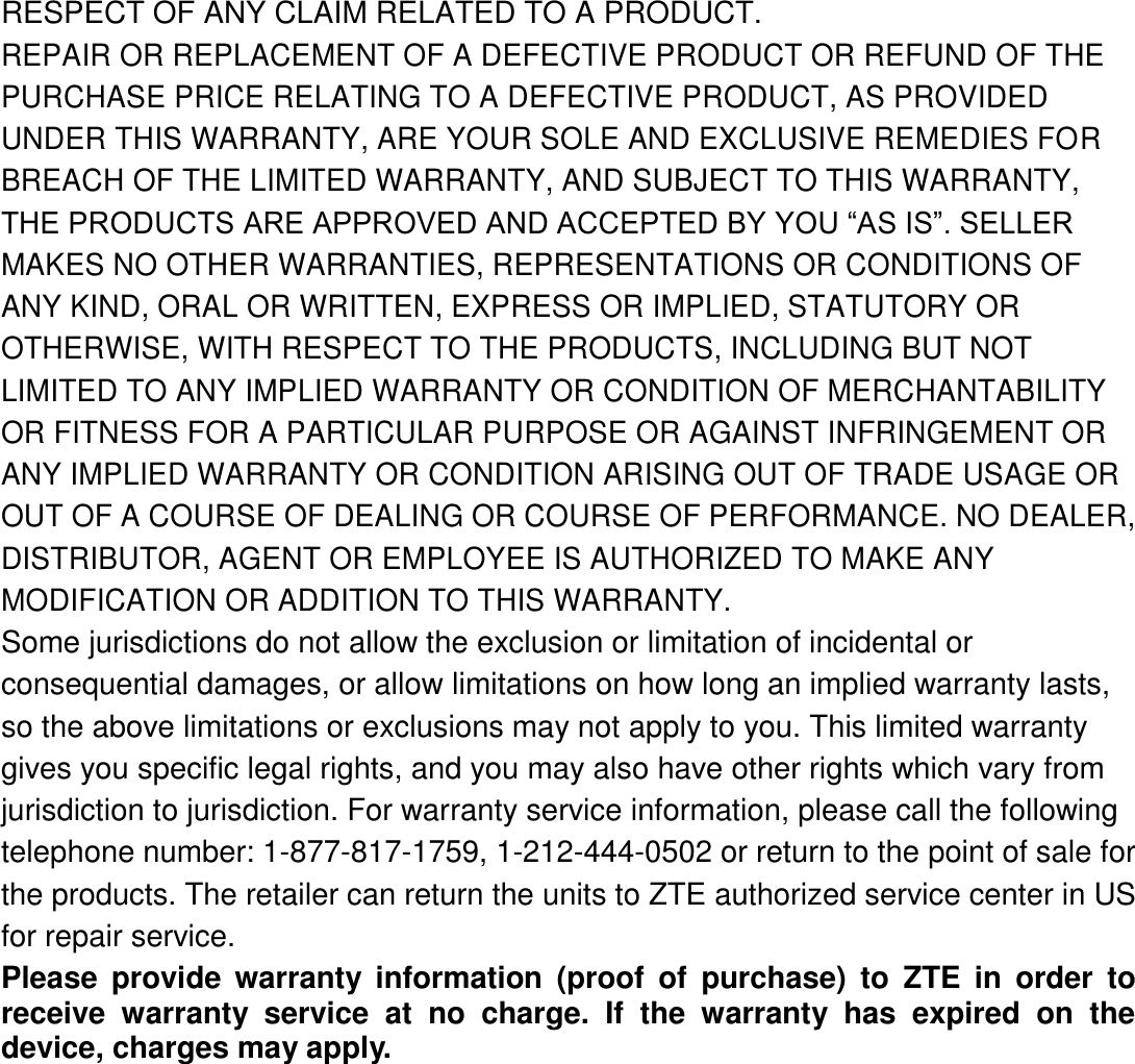 RESPECT OF ANY CLAIM RELATED TO A PRODUCT. REPAIR OR REPLACEMENT OF A DEFECTIVE PRODUCT OR REFUND OF THE PURCHASE PRICE RELATING TO A DEFECTIVE PRODUCT, AS PROVIDED UNDER THIS WARRANTY, ARE YOUR SOLE AND EXCLUSIVE REMEDIES FOR BREACH OF THE LIMITED WARRANTY, AND SUBJECT TO THIS WARRANTY, THE PRODUCTS ARE APPROVED AND ACCEPTED BY YOU “AS IS”. SELLER MAKES NO OTHER WARRANTIES, REPRESENTATIONS OR CONDITIONS OF ANY KIND, ORAL OR WRITTEN, EXPRESS OR IMPLIED, STATUTORY OR OTHERWISE, WITH RESPECT TO THE PRODUCTS, INCLUDING BUT NOT LIMITED TO ANY IMPLIED WARRANTY OR CONDITION OF MERCHANTABILITY OR FITNESS FOR A PARTICULAR PURPOSE OR AGAINST INFRINGEMENT OR ANY IMPLIED WARRANTY OR CONDITION ARISING OUT OF TRADE USAGE OR OUT OF A COURSE OF DEALING OR COURSE OF PERFORMANCE. NO DEALER, DISTRIBUTOR, AGENT OR EMPLOYEE IS AUTHORIZED TO MAKE ANY MODIFICATION OR ADDITION TO THIS WARRANTY. Some jurisdictions do not allow the exclusion or limitation of incidental or consequential damages, or allow limitations on how long an implied warranty lasts, so the above limitations or exclusions may not apply to you. This limited warranty gives you specific legal rights, and you may also have other rights which vary from jurisdiction to jurisdiction. For warranty service information, please call the following telephone number: 1-877-817-1759, 1-212-444-0502 or return to the point of sale for the products. The retailer can return the units to ZTE authorized service center in US for repair service. Please  provide  warranty  information  (proof  of  purchase)  to  ZTE  in  order  to receive  warranty  service  at  no  charge.  If  the  warranty  has  expired  on  the device, charges may apply. 