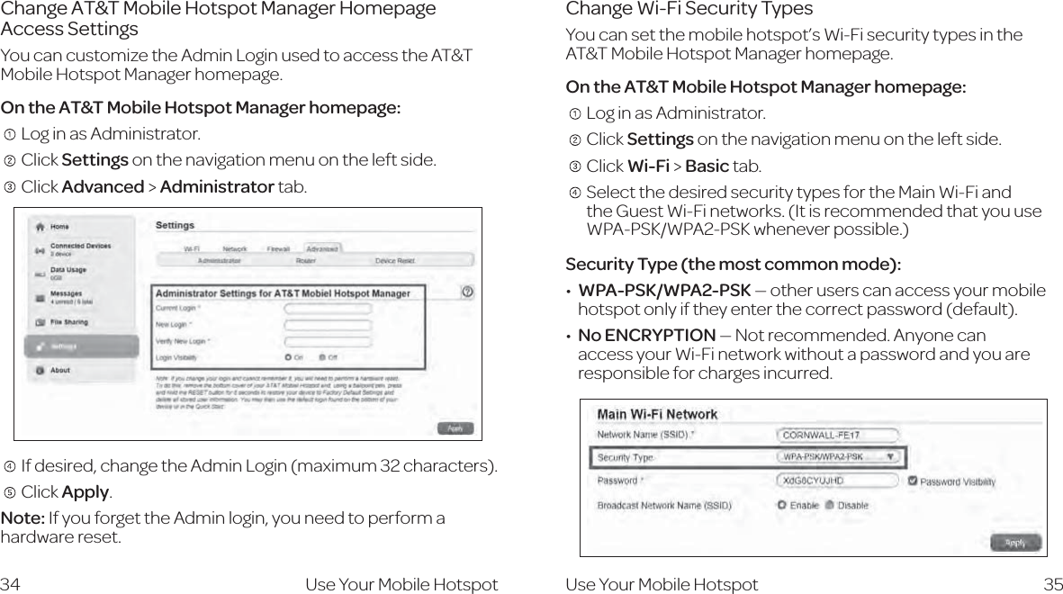 Change AT&amp;T Mobile Hotspot Manager Homepage  Access SettingsYou can customize the Admin Login used to access the AT&amp;T Mobile Hotspot Manager homepage.On the AT&amp;T Mobile Hotspot Manager homepage:   Log in as Administrator.   Click Settings on the navigation menu on the left side.    Click Advanced &gt; Administrator tab.   If desired, change the Admin Login (maximum 32 characters).    Click Apply.Note: If you forget the Admin login, you need to perform a hardware reset.35Change Wi-Fi Security TypesYou can set the mobile hotspot’s Wi-Fi security types in the AT&amp;T Mobile Hotspot Manager homepage.On the AT&amp;T Mobile Hotspot Manager homepage:   Log in as Administrator.   Click Settings on the navigation menu on the left side.   Click Wi-Fi &gt; Basic tab.     Select the desired security types for the Main Wi-Fi and  the Guest Wi-Fi networks. (It is recommended that you use WPA-PSK/WPA2-PSK whenever possible.)Security Type (the most common mode):WPA-PSK/WPA2-PSK — other users can access your mobile hotspot only if they enter the correct password (default).No ENCRYPTION — Not recommended. Anyone can access your Wi-Fi network without a password and you are responsible for charges incurred.34 Use Your Mobile Hotspot Use Your Mobile Hotspot