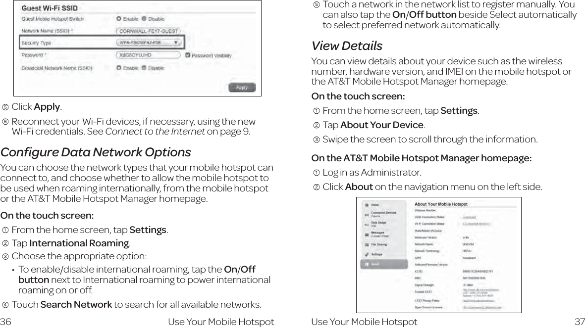     Click Apply.     Reconnect your Wi-Fi devices, if necessary, using the new  Wi-Fi credentials. See Connect to the Internet on page 9.Conﬁgure Data Network OptionsYou can choose the network types that your mobile hotspot can connect to, and choose whether to allow the mobile hotspot to be used when roaming internationally, from the mobile hotspot or the AT&amp;T Mobile Hotspot Manager homepage.On the touch screen:   From the home screen, tap Settings.   Tap International Roaming.    Choose the appropriate option:  IdZcVWaZ$Y^hVWaZ^ciZgcVi^dcVagdVb^c\!iVei]ZOn/Off button next to International roaming to power international roaming on or off.  Touch Search Network to search for all available networks. 36    Touch a network in the network list to register manually. You can also tap the On/Off button beside Select automatically to select preferred network automatically.View DetailsYou can view details about your device such as the wireless number, hardware version, and IMEI on the mobile hotspot or the AT&amp;T Mobile Hotspot Manager homepage.On the touch screen:   From the home screen, tap Settings.    Tap About Your Device.   Swipe the screen to scroll through the information.On the AT&amp;T Mobile Hotspot Manager homepage:   Log in as Administrator.   Click About on the navigation menu on the left side.37Use Your Mobile Hotspot Use Your Mobile Hotspot