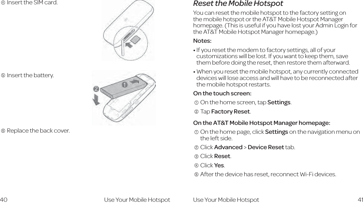 41Reset the Mobile HotspotYou can reset the mobile hotspot to the factory setting on the mobile hotspot or the AT&amp;T Mobile Hotspot Manager homepage. (This is useful if you have lost your Admin Login for the AT&amp;T Mobile Hotspot Manager homepage.) Notes: If you reset the modem to factory settings, all of your customizations will be lost. If you want to keep them, save them before doing the reset, then restore them afterward.When you reset the mobile hotspot, any currently connected devices will lose access and will have to be reconnected after the mobile hotspot restarts. On the touch screen:    On the home screen, tap Settings.     Tap Factory Reset. On the AT&amp;T Mobile Hotspot Manager homepage:     On the home page, click Settings on the navigation menu on the left side.    Click Advanced &gt; Device Reset tab.     Click Reset.     Click Yes.     After the device has reset, reconnect Wi-Fi devices. 40   Insert the SIM card.   Insert the battery.     Replace the back cover. Use Your Mobile Hotspot Use Your Mobile Hotspot