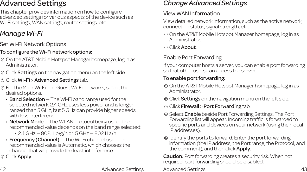 Advanced SettingsThis chapter provides information on how to conﬁgure advanced settings for various aspects of the device such as  Wi-Fi settings, WAN settings, router settings, etc.Manage Wi-FiSet Wi-Fi Network OptionsTo conﬁgure the Wi-Fi network options:    On the AT&amp;T Mobile Hotspot Manager homepage, log in as Administrator.     Click Settings on the navigation menu on the left side.    Click Wi-Fi &gt; Advanced Settings tab.     For the Main Wi-Fi and Guest Wi-Fi networks, select the desired options.   Band Selection — The Wi-Fi band range used for the selected network. 2.4 GHz uses less power and is longer ranged than 5 GHz, but 5 GHz can provide higher speeds with less interference.  Network Mode — The WLAN protocol being used. The recommended value depends on the band range selected:&apos;#)&lt;=o¹-%&apos;#&amp;&amp;W$\$cdg*&lt;=o¹-%&apos;#&amp;&amp;V$c   Frequency  (Channel) — The Wi-Fi channel used. The recommended value is Automatic, which chooses the channel that will provide the least interference.   Click Apply.Change Advanced SettingsView WAN InformationView detailed network information, such as the active network, connection status, signal strength, etc.    On the AT&amp;T Mobile Hotspot Manager homepage, log in as Administrator.   Click About.Enable Port ForwardingIf your computer hosts a server, you can enable port forwarding so that other users can access the server.To enable port forwarding:    On the AT&amp;T Mobile Hotspot Manager homepage, log in as Administrator.    Click Settings on the navigation menu on the left side.   Click Firewall &gt; Port Forwarding tab.     Select Enable beside Port Forwarding Settings. The Port Forwarding list will appear. Incoming trafﬁc is forwarded to speciﬁc ports and devices on your network (using their local IP addresses).    Identify the ports to forward. Enter the port forwarding information (the IP address, the Port range, the Protocol, and the comment), and then click Apply. Caution: Port forwarding creates a security risk. When not required, port forwarding should be disabled.Advanced Settings 43Advanced Settings42