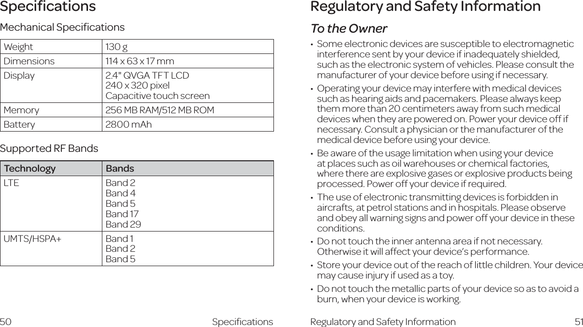 Speciﬁcations50Regulatory and Safety InformationTo the OwnerHdbZZaZXigdc^XYZk^XZhVgZhjhXZei^WaZidZaZXigdbV\cZi^Xinterference sent by your device if inadequately shielded, such as the electronic system of vehicles. Please consult the manufacturer of your device before using if necessary.DeZgVi^c\ndjgYZk^XZbVn^ciZg[ZgZl^i]bZY^XVaYZk^XZhsuch as hearing aids and pacemakers. Please always keep them more than 20 centimeters away from such medical devices when they are powered on. Power your device off if necessary. Consult a physician or the manufacturer of the medical device before using your device.7ZVlVgZd[i]ZjhV\Za^b^iVi^dcl]Zcjh^c\ndjgYZk^XZat places such as oil warehouses or chemical factories, where there are explosive gases or explosive products being processed. Power off your device if required.I]ZjhZd[ZaZXigdc^XigVchb^ii^c\YZk^XZh^h[dgW^YYZc^caircrafts, at petrol stations and in hospitals. Please observe and obey all warning signs and power off your device in these conditions.9dcdiidjX]i]Z^ccZgVciZccVVgZV^[cdicZXZhhVgn#Otherwise it will affect your device’s performance.HidgZndjgYZk^XZdjid[i]ZgZVX]d[a^iiaZX]^aYgZc#NdjgYZk^XZmay cause injury if used as a toy.9dcdiidjX]i]ZbZiVaa^XeVgihd[ndjgYZk^XZhdVhidVkd^YVburn, when your device is working.Regulatory and Safety Information 51SpeciﬁcationsMechanical SpeciﬁcationsWeight 130 gDimensions 114 x 63 x 17 mmDisplay 2.4&quot; QVGA TFT LCD 240 x 320 pixel Capacitive touch screenMemory 256 MB RAM/512 MB ROMBattery 2800 mAhSupported RF BandsTechnology BandsLTE Band 2  Band 4  Band 5  Band 17 Band 29UMTS/HSPA+ Band 1  Band 2  Band 5