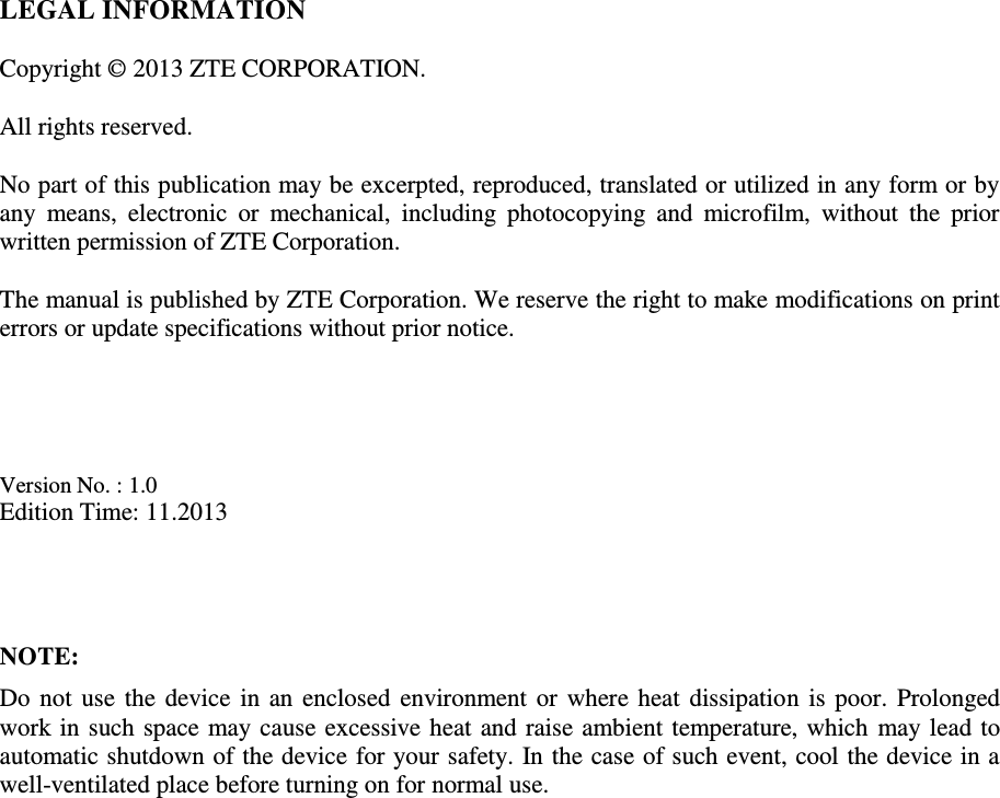   LEGAL INFORMATION  Copyright © 2013 ZTE CORPORATION.  All rights reserved.  No part of this publication may be excerpted, reproduced, translated or utilized in any form or by any  means,  electronic  or  mechanical,  including  photocopying  and  microfilm,  without  the  prior written permission of ZTE Corporation.  The manual is published by ZTE Corporation. We reserve the right to make modifications on print errors or update specifications without prior notice.     Version No. : 1.0 Edition Time: 11.2013    NOTE: Do not use the device in an enclosed environment or where heat dissipation is poor. Prolonged work in such space may cause excessive heat and raise ambient temperature, which may lead to automatic shutdown of the device for your safety. In the case of such event, cool the device in a well-ventilated place before turning on for normal use. 