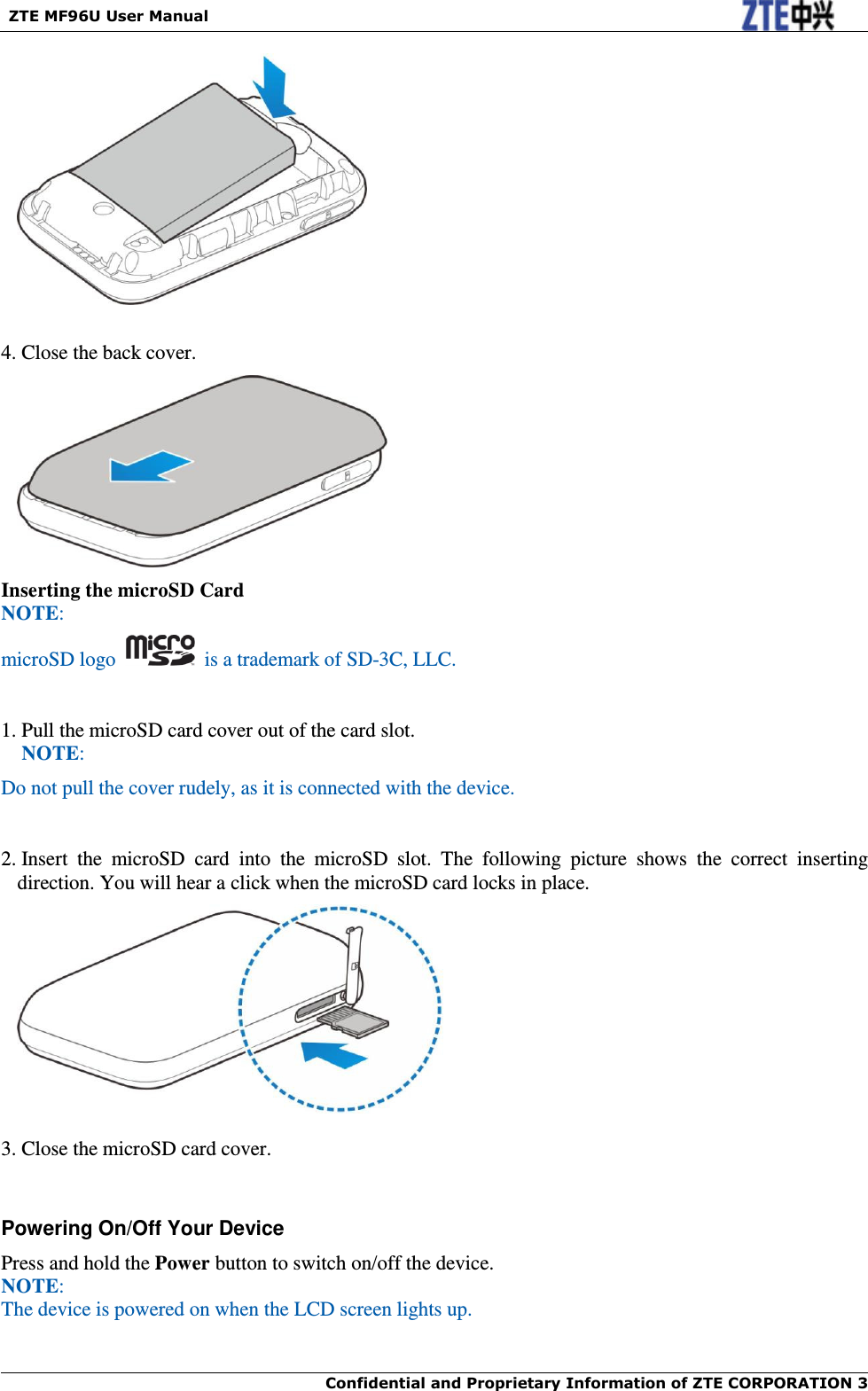   ZTE MF96U User Manual  Confidential and Proprietary Information of ZTE CORPORATION 3       4. Close the back cover.  Inserting the microSD Card NOTE: microSD logo    is a trademark of SD-3C, LLC.  1. Pull the microSD card cover out of the card slot. NOTE: Do not pull the cover rudely, as it is connected with the device.     2. Insert  the  microSD  card  into  the  microSD  slot.  The  following  picture  shows  the  correct  inserting direction. You will hear a click when the microSD card locks in place.   3. Close the microSD card cover.  Powering On/Off Your Device Press and hold the Power button to switch on/off the device. NOTE:   The device is powered on when the LCD screen lights up.    