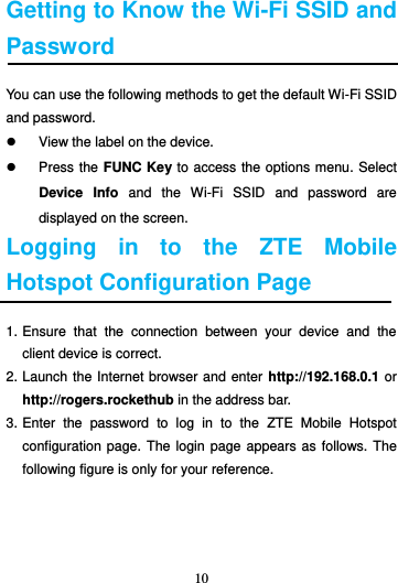 10  Getting to Know the Wi-Fi SSID and Password You can use the following methods to get the default Wi-Fi SSID and password.   View the label on the device.   Press the FUNC Key to access the options menu. Select Device  Info  and  the  Wi-Fi  SSID  and  password  are displayed on the screen. Logging  in  to  the  ZTE  Mobile Hotspot Configuration Page 1. Ensure  that  the  connection  between  your  device  and  the client device is correct. 2. Launch the Internet browser and enter http://192.168.0.1 or http://rogers.rockethub in the address bar. 3. Enter  the  password  to  log  in  to  the  ZTE  Mobile  Hotspot configuration page. The login page appears as follows. The following figure is only for your reference. 