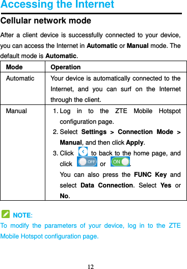 12  Accessing the Internet Cellular network mode After a  client  device is successfully connected  to  your device, you can access the Internet in Automatic or Manual mode. The default mode is Automatic. Mode Operation Automatic Your device is automatically connected to the Internet,  and  you  can  surf  on  the  Internet through the client. Manual 1. Log  in  to  the  ZTE  Mobile  Hotspot configuration page. 2. Select  Settings  &gt;  Connection  Mode  &gt; Manual, and then click Apply. 3. Click    to back to the home page, and click    or  . You  can  also  press  the  FUNC  Key and select  Data  Connection.  Select  Yes  or No.   NOTE: To  modify  the  parameters  of  your  device,  log  in  to  the  ZTE Mobile Hotspot configuration page.  