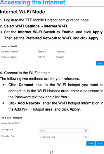 13  Accessing the Internet Internet Wi-Fi Mode 1. Log in to the ZTE Mobile Hotspot configuration page. 2. Select Wi-Fi Settings &gt; Internet Wi-Fi.   3. Set  the  Internet  Wi-Fi Switch  to  Enable,  and  click  Apply. Then set the Preferred Network to Wi-Fi, and click Apply.  4. Connect to the Wi-Fi hotspot. The following two methods are for your reference.   Click  Connect  next  to  the  Wi-Fi  hotspot  you  want  to connect to in the Wi-Fi Hotspot area, enter a password in the Password text box and click Yes.   Click Add Network, enter the Wi-Fi hotspot information in the Add Wi-Fi Hotspot area, and click Apply.  