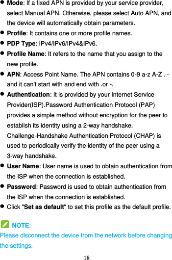 18   Mode: If a fixed APN is provided by your service provider, select Manual APN. Otherwise, please select Auto APN, and the device will automatically obtain parameters.  Profile: It contains one or more profile names.  PDP Type: IPv4/IPv6/IPv4&amp;IPv6.  Profile Name: It refers to the name that you assign to the new profile.  APN: Access Point Name. The APN contains 0-9 a-z A-Z . - and it can&apos;t start with and end with .or -.  Authentication: It is provided by your Internet Service Provider(ISP).Password Authentication Protocol (PAP) provides a simple method without encryption for the peer to establish its identity using a 2-way handshake. Challenge-Handshake Authentication Protocol (CHAP) is used to periodically verify the identity of the peer using a 3-way handshake.  User Name: User name is used to obtain authentication from the ISP when the connection is established.  Password: Password is used to obtain authentication from the ISP when the connection is established.  Click &quot;Set as default&quot; to set this profile as the default profile.   NOTE: Please disconnect the device from the network before changing the settings. 
