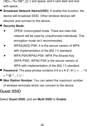 20  (!#()+-./%=?@^_{|}~) and space, and it cant start and end with space.  Broadcast Network Name(SSID): If enable this function, the device will broadcast SSID. Other wireless devices will discover and connect to this device.  Security Mode:  OPEN: Unencrypted mode. There are risks that network will be used by unauthorized individuals. This encryption mode isn’t recommended.  WPA2(AES)-PSK: It is the secure version of WPA with implementation of the 802.11i standard.  WPA-PSK/WPA2-PSK: WPA Pre-Shared Key (WPA-PSK). WPA2-PSK is the secure version of WPA with implementation of the 802.11i standard.  Password: The pass-phrase contains 0-9 a-z A-Z ! # ( ) + - . / % = ? @ ^ _ { | } ~  Max Station Number: You can select the maximum number of wireless terminals which can connect to the device. Guest SSID Select Guest SSID, and set Multi SSID to Enable. 