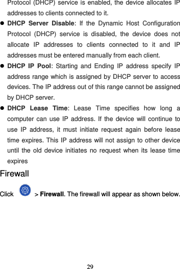 29  Protocol (DHCP) service is enabled, the device allocates IP addresses to clients connected to it.  DHCP  Server  Disable:  If  the  Dynamic  Host  Configuration Protocol  (DHCP)  service  is  disabled,  the  device  does  not allocate  IP  addresses  to  clients  connected  to  it  and  IP addresses must be entered manually from each client.  DHCP  IP  Pool:  Starting  and  Ending  IP  address  specify  IP address range which is assigned by DHCP server to access devices. The IP address out of this range cannot be assigned by DHCP server.  DHCP  Lease  Time:  Lease  Time  specifies  how  long  a computer can use IP  address.  If the device will continue to use  IP  address,  it  must  initiate  request  again  before  lease time expires. This IP address will not assign to other device until the  old  device initiates no request  when  its  lease time expires Firewall Click    &gt; Firewall. The firewall will appear as shown below.   