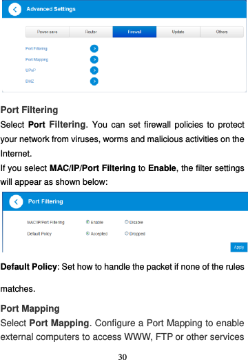 30   Port Filtering Select  Port  Filtering.  You  can  set firewall  policies  to  protect your network from viruses, worms and malicious activities on the Internet. If you select MAC/IP/Port Filtering to Enable, the filter settings will appear as shown below: Default Policy: Set how to handle the packet if none of the rules matches. Port Mapping Select Port Mapping. Configure a Port Mapping to enable external computers to access WWW, FTP or other services 