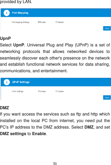 31  provided by LAN.  UpnP Select UpnP. Universal Plug and Play (UPnP) is a set of networking  protocols  that  allows  networked  devices  to seamlessly discover each other&apos;s presence on the network and establish functional network services for data sharing, communications, and entertainment.  DMZ If you want access the services such as ftp and http which installed on the  local  PC  from  internet,  you  need  put  the PC&apos;s IP address to the DMZ address. Select DMZ, and set DMZ settings to Enable.   