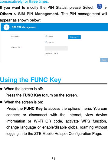 34  consecutively for three times. If  you  want  to  modify  the  PIN  Status,  please  Select    &gt; Others &gt;  SIM  PIN  Management.  The  PIN  management  will appear as shown below:    Using the FUNC Key    When the screen is off: Press the FUNC Key to turn on the screen.  When the screen is on: Press the FUNC Key to access the options menu. You can connect  or  disconnect  with  the  Internet,  view  device information  or  Wi-Fi  QR  code,  activate  WPS  function, change language or enable/disable global roaming without logging in to the ZTE Mobile Hotspot Configuration Page.   